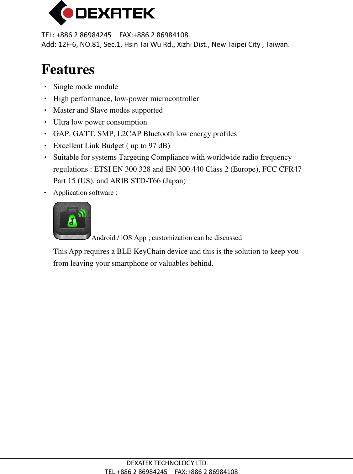 TEL: +886 2 86984245    FAX:+886 2 86984108Add: 12F-6, NO.81, Sec.1, Hsin Tai Wu Rd., Xizhi Dist., New Taipei City , Taiwan.  TEL:+886 Features •  Single mode module  • High performance, low• Master and Slave modes supported • Ultra low power consumption • GAP, GATT, SMP, L2CAP Bluetooth low energy profiles • Excellent Link Budget ( up to 97 dB)•  Suitable for systems Targeting Compliance with worldwide radio frequency regulations : ETSI EN 300 328 and EN 300 440 Class 2 (Europe), FCC CFR47 Part 15 (US), and ARIB STD•  Application software :  Android / iOSThis App requires a BLE KeyChain device and this is the solution to keep you from leaving your smartphone or valuables behind.       2 86984245    FAX:+886 2 86984108 6, NO.81, Sec.1, Hsin Tai Wu Rd., Xizhi Dist., New Taipei City , Taiwan.DEXATEK TECHNOLOGY LTD. TEL:+886 2 86984245    FAX:+886 2 86984108  High performance, low-power microcontroller   Master and Slave modes supported  Ultra low power consumption  GAP, GATT, SMP, L2CAP Bluetooth low energy profiles  Excellent Link Budget ( up to 97 dB) table for systems Targeting Compliance with worldwide radio frequency regulations : ETSI EN 300 328 and EN 300 440 Class 2 (Europe), FCC CFR47 IB STD-T66 (Japan)  Android / iOS App ; customization can be discussed   his App requires a BLE KeyChain device and this is the solution to keep you from leaving your smartphone or valuables behind.    6, NO.81, Sec.1, Hsin Tai Wu Rd., Xizhi Dist., New Taipei City , Taiwan. table for systems Targeting Compliance with worldwide radio frequency regulations : ETSI EN 300 328 and EN 300 440 Class 2 (Europe), FCC CFR47 his App requires a BLE KeyChain device and this is the solution to keep you 