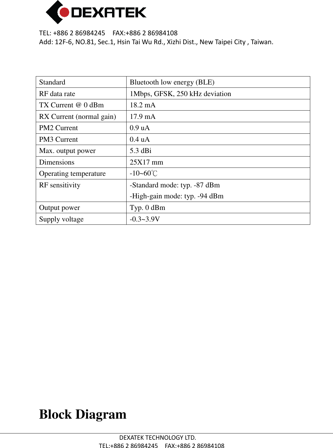 TEL: +886 2 86984245    FAX:+886 2 86984108Add: 12F-6, NO.81, Sec.1, Hsin Tai Wu Rd., Xizhi Dist., New Taipei City , Taiwan.  TEL:+886  Standard   RF data rate TX Current @ 0 dBm RX Current (normal gain) PM2 Current PM3 Current Max. output power Dimensions Operating temperature RF sensitivity Output power   Supply voltage          Block Diagram 2 86984245    FAX:+886 2 86984108 6, NO.81, Sec.1, Hsin Tai Wu Rd., Xizhi Dist., New Taipei City , Taiwan.DEXATEK TECHNOLOGY LTD. TEL:+886 2 86984245    FAX:+886 2 86984108 Bluetooth low energy (BLE) 1Mbps, GFSK, 250 kHz deviation 18.2 mA  17.9 mA 0.9 uA 0.4 uA 5.3 dBi 25X17 mm -10~60℃ -Standard mode: typ. -87 dBm -High-gain mode: typ. -94 dBm Typ. 0 dBm -0.3~3.9V Block Diagram 6, NO.81, Sec.1, Hsin Tai Wu Rd., Xizhi Dist., New Taipei City , Taiwan. 