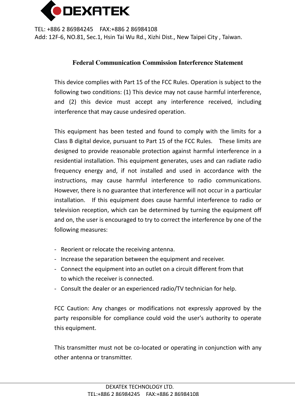 TEL: +886 2 86984245    FAX:+886 2 86984108Add: 12F-6, NO.81, Sec.1, Hsin Tai Wu Rd., Xizhi Dist., New Taipei City , Taiwan.  TEL:+886  Federal Communication Commission Interference Statement This device complies with Part 15 of the FCC Rules. Operation is subject to the following two conditions: (1) This device may not cause harmful interference, and  (2)  this  device  must  accept  any  interference  received,  including interference that may cause undesired operation. This  equipment  has  been  tested  and  found  to  comply  with  the  limits  for Class B digital device, pursuant to Part 15 of the FCC Rules.    These limits are designed  to  provide  reasonable protection against harmful  interference  in a residential installation. This equipment generates, uses and can radiate radio frequency  energy  aninstructions,  may  cause  harmful  interference  to  radio  communications.   However, there is no guarantee that interference will not occur in a particular installation.    If  this  equipment  does  cause  harmful  itelevision reception, which can be determined by turning the equipment off and on, the user is encouraged to try to correct the interference by one of the following measures: - Reorient or relocate the receiving antenna.-  Increase the separation between the equipment and receiver.- Connect the equipment into an outlet on a circuit different from thatto which the receiver is connected.- Consult the dealer or an experienced radio/TV technician for help. FCC  Caution:  Any  changes  oparty  responsible  for  compliance  could  void  the  user&apos;s  authority  to  operate this equipment.  This transmitter must not be coother antenna or transmitter.  2 86984245    FAX:+886 2 86984108 6, NO.81, Sec.1, Hsin Tai Wu Rd., Xizhi Dist., New Taipei City , Taiwan.DEXATEK TECHNOLOGY LTD. TEL:+886 2 86984245    FAX:+886 2 86984108 Federal Communication Commission Interference StatementThis device complies with Part 15 of the FCC Rules. Operation is subject to the o conditions: (1) This device may not cause harmful interference, and  (2)  this  device  must  accept  any  interference  received,  including interference that may cause undesired operation. This  equipment  has  been  tested  and  found  to  comply  with  the  limits  for Class B digital device, pursuant to Part 15 of the FCC Rules.    These limits are designed  to provide reasonable protection against  harmful interference in a residential installation. This equipment generates, uses and can radiate radio frequency  energy  and,  if  not  installed  and  used  in  accordance  with  the instructions,  may  cause  harmful  interference  to  radio  communications.   However, there is no guarantee that interference will not occur in a particular installation.    If  this  equipment  does  cause  harmful  interference  to  radio  or television reception, which can be determined by turning the equipment off and on, the user is encouraged to try to correct the interference by one of the following measures: Reorient or relocate the receiving antenna. the separation between the equipment and receiver.Connect the equipment into an outlet on a circuit different from thatto which the receiver is connected. Consult the dealer or an experienced radio/TV technician for help.FCC  Caution:  Any  changes  or  modifications  not  expressly  approved  by  the party  responsible  for  compliance  could  void  the  user&apos;s  authority  to  operate This transmitter must not be co-located or operating in conjunction with any other antenna or transmitter. 6, NO.81, Sec.1, Hsin Tai Wu Rd., Xizhi Dist., New Taipei City , Taiwan. Federal Communication Commission Interference Statement This device complies with Part 15 of the FCC Rules. Operation is subject to the o conditions: (1) This device may not cause harmful interference, and  (2)  this  device  must  accept  any  interference  received,  including This  equipment  has  been  tested  and  found  to  comply  with  the  limits  for a Class B digital device, pursuant to Part 15 of the FCC Rules.    These limits are designed  to provide reasonable protection against  harmful interference in a residential installation. This equipment generates, uses and can radiate radio d,  if  not  installed  and  used  in  accordance  with  the instructions,  may  cause  harmful  interference  to  radio  communications.   However, there is no guarantee that interference will not occur in a particular nterference  to  radio  or television reception, which can be determined by turning the equipment off and on, the user is encouraged to try to correct the interference by one of the the separation between the equipment and receiver. Connect the equipment into an outlet on a circuit different from that Consult the dealer or an experienced radio/TV technician for help. r  modifications  not  expressly  approved  by  the party  responsible  for  compliance  could  void  the  user&apos;s  authority  to  operate located or operating in conjunction with any 