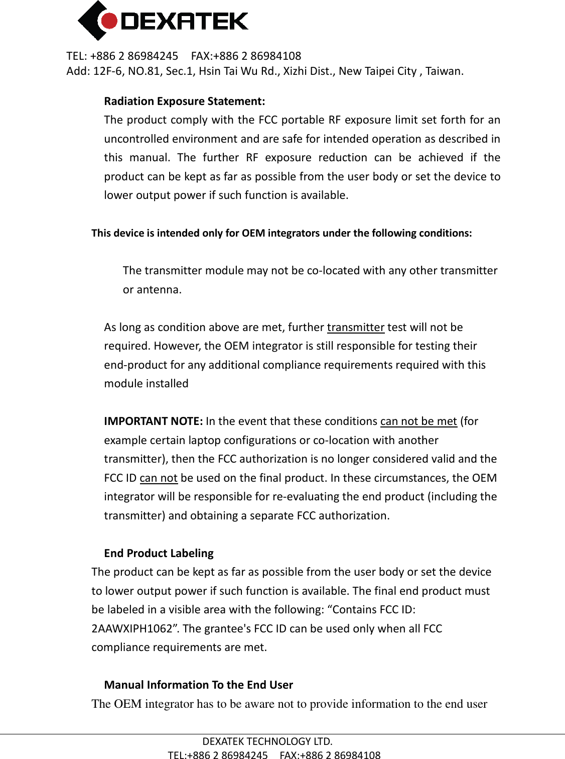 TEL: +886 2 86984245    FAX:+886 2 86984108Add: 12F-6, NO.81, Sec.1, Hsin Tai Wu Rd., Xizhi Dist., New Taipei City , Taiwan.  TEL:+886 Radiation Exposure Statement:The product comply with the uncontrolled environment and are safe for intended operation as described in this  manual.  The  further  RF  exposure  reduction  can  be  achieved  if  the product can be kept as far as possible from the user body or set the device to lower output power if such function is available. This device is intended only for OEM integrators under the following conditions:The transmitter module may not be coor antenna.  As long as condition above are met, further required. However, the OEM integrator is still responsible for testing their end-product for any additional compliance requirements required with this module installed  IMPORTANT NOTE:example certain laptop configurations or cotransmitter), then the FCC authorization is no longer considered valid and the FCC ID can not be used onintegrator will be responsible for retransmitter) and obtaining a separate FCC authorization. End Product LabelingThe product can be kept as far as possible frto lower output power if such function is availablebe labeled in a visible area with the following: “Contains FCC ID:2AAWXIPH1062”. The grantee&apos;s FCC ID can be used only when all FCC compliance requirements are met Manual Information To the End UserThe OEM integrator has to be aware not to provide information to the end user  2 86984245    FAX:+886 2 86984108 6, NO.81, Sec.1, Hsin Tai Wu Rd., Xizhi Dist., New Taipei City , Taiwan.DEXATEK TECHNOLOGY LTD. TEL:+886 2 86984245    FAX:+886 2 86984108 Exposure Statement: The product comply with the FCC portable RF exposure limit set forth for an uncontrolled environment and are safe for intended operation as described in this  manual.  The  further  RF  exposure  reduction  can  be  achieved  if  the be kept as far as possible from the user body or set the device to lower output power if such function is available. This device is intended only for OEM integrators under the following conditions: The transmitter module may not be co-located with any other transmitter condition above are met, further transmitter test will not be required. However, the OEM integrator is still responsible for testing their product for any additional compliance requirements required with this  IMPORTANT NOTE: In the event that these conditions can not be metexample certain laptop configurations or co-location with another transmitter), then the FCC authorization is no longer considered valid and the be used on the final product. In these circumstances, the OEM integrator will be responsible for re-evaluating the end product (including the transmitter) and obtaining a separate FCC authorization. End Product Labeling he product can be kept as far as possible from the user body or set the device to lower output power if such function is available. The final end product must be labeled in a visible area with the following: “Contains FCC ID: he grantee&apos;s FCC ID can be used only when all FCC ce requirements are met. Manual Information To the End User The OEM integrator has to be aware not to provide information to the end user 6, NO.81, Sec.1, Hsin Tai Wu Rd., Xizhi Dist., New Taipei City , Taiwan. portable RF exposure limit set forth for an uncontrolled environment and are safe for intended operation as described in this  manual.  The  further  RF  exposure  reduction  can  be  achieved  if  the be kept as far as possible from the user body or set the device to This device is intended only for OEM integrators under the following conditions: her transmitter test will not be required. However, the OEM integrator is still responsible for testing their product for any additional compliance requirements required with this can not be met (for location with another transmitter), then the FCC authorization is no longer considered valid and the the final product. In these circumstances, the OEM evaluating the end product (including the om the user body or set the device . The final end product must he grantee&apos;s FCC ID can be used only when all FCC The OEM integrator has to be aware not to provide information to the end user 