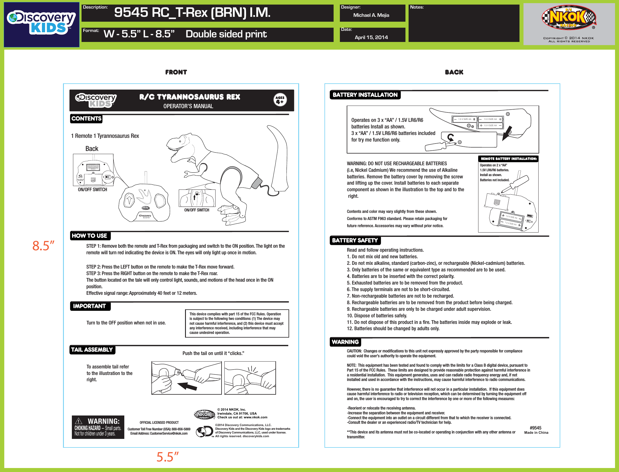 © 2014 NKOK, Inc. Irwindale, CA 91706, USACheck us out at: www.nkok.com©2014 Discovery Communications, LLC. Discovery Kids and the Discovery Kids logo are trademarks of Discovery Communications, LLC, used under license. All rights reserved. discoverykids.comMade in ChinaCONTENTSHOW TO USEIMPORTANTBATTERY INSTALLATION BATTERY SAFETY WARNINGTAIL ASSEMBLY Push the tail on until it “clicks.”Operates on 3 x “AA” / 1.5V LR6/R6 batteries Install as shown. 3 x “AA” / 1.5V LR6/R6 batteries included for try me function only.                1.5 V SIZE AA 1.5 V SIZE AA1.5 V SIZE AA1.5 V SIZE AA1.5 V SIZE AAOperates on 2 x “AA” 1.5V LR6/R6 batteries. Install as shown.Batteries not included.              front backR/C TYRANNOSAURUS REXOPERATOR’S MANUAL 4STEP 1: Remove both the remote and T-Rex from packaging and switch to the ON position. The light on theremote will turn red indicating the device is ON. The eyes will only light up once in motion. STEP 2: Press the LEFT button on the remote to make the T-Rex move forward.STEP 3: Press the RIGHT button on the remote to make the T-Rex roar.The button located on the tale will only control light, sounds, and motions of the head once in the ON position.Effective signal range: Approximately 40 feet or 12 meters.   Turn to the OFF position when not in use.This device complies with part 15 of the FCC Rules. Operation is subject to the following two conditions: (1) The device may not cause harmful interference, and (2) this device must accept any interference received, including interference that may cause undesired operation.1 Remote 1 Tyrannosaurus RexRemote Battery Installation:WARNING: DO NOT USE RECHARGEABLE BATTERIES(i.e, Nickel Cadmium) We recommend the use of Alkalinebatteries. Remove the battery cover by removing the screw and lifting up the cover. Install batteries to each separate component as shown in the illustration to the top and to the  right.  To assemble tail referto the illustration to the right.Read and follow operating instructions.1. Do not mix old and new batteries.2. Do not mix alkaline, standard (carbon-zinc), or rechargeable (Nickel-cadmium) batteries.3. Only batteries of the same or equivalent type as recommended are to be used.4. Batteries are to be inserted with the correct polarity.   5. Exhausted batteries are to be removed from the product.6. The supply terminals are not to be short-circuited.7. Non-rechargeable batteries are not to be recharged.8. Rechargeable batteries are to be removed from the product before being charged.9. Rechargeable batteries are only to be charged under adult supervision.10. Dispose of batteries safely.11. Do not dispose of this product in a re. The batteries inside may explode or leak.12. Batteries should be changed by adults only.Contents and color may vary slightly from these shown. Conforms to ASTM F963 standard. Please retain packaging for future reference. Accessories may vary without prior notice.CAUTION:  Changes or modications to this unit not expressly approved by the party responsible for compliance could void the user’s authority to operate the equipment.NOTE:  This equipment has been tested and found to comply with the limits for a Class B digital device, pursuant to Part 15 of the FCC Rules.  These limits are designed to provide reasonable protection against harmful interference in a residential installation.  This equipment generates, uses and can radiate radio frequency energy and, if not installed and used in accordance with the instructions, may cause harmful interference to radio communications.However, there is no guarantee that interference will not occur in a particular installation.  If this equipment does cause harmful interference to radio or television reception, which can be determined by turning the equipment off and on, the user is encouraged to try to correct the interference by one or more of the following measures:-Reorient or relocate the receiving antenna.-Increase the separation between the equipment and receiver.-Connect the equipment into an outlet on a circuit different from that to which the receiver is connected.-Consult the dealer or an experienced radio/TV technician for help.**This device and its antenna must not be co-located or operating in conjunction with any other antenna or transmitter.WARNING:CHOKING HAZARD — Small parts.Not for children under 3 years.!Customer Toll Free Number (USA): 888-656-5869Email Address: CustomerService@nkok.comOFFICIAL LICENSED PRODUCT#9545™8.5”5.5”Description: 9545 RC_T-Rex (BRN) I.M.Format: W - 5.5” L - 8.5”  Double sided printDesigner:Date:Michael A. MejiaApril 15, 2014Notes:©2014 NKOK, INCItem NO. 9542©2014 DCL™This device complies with part 15 of the FCC Rules.Operation is subject to the following two condition:(1) The device may not cause harmful interference, and (2) this device must accept any interference received, including interference that may cause undesired operation.BackON/OFF SWITCHON/OFF SWITCH2014