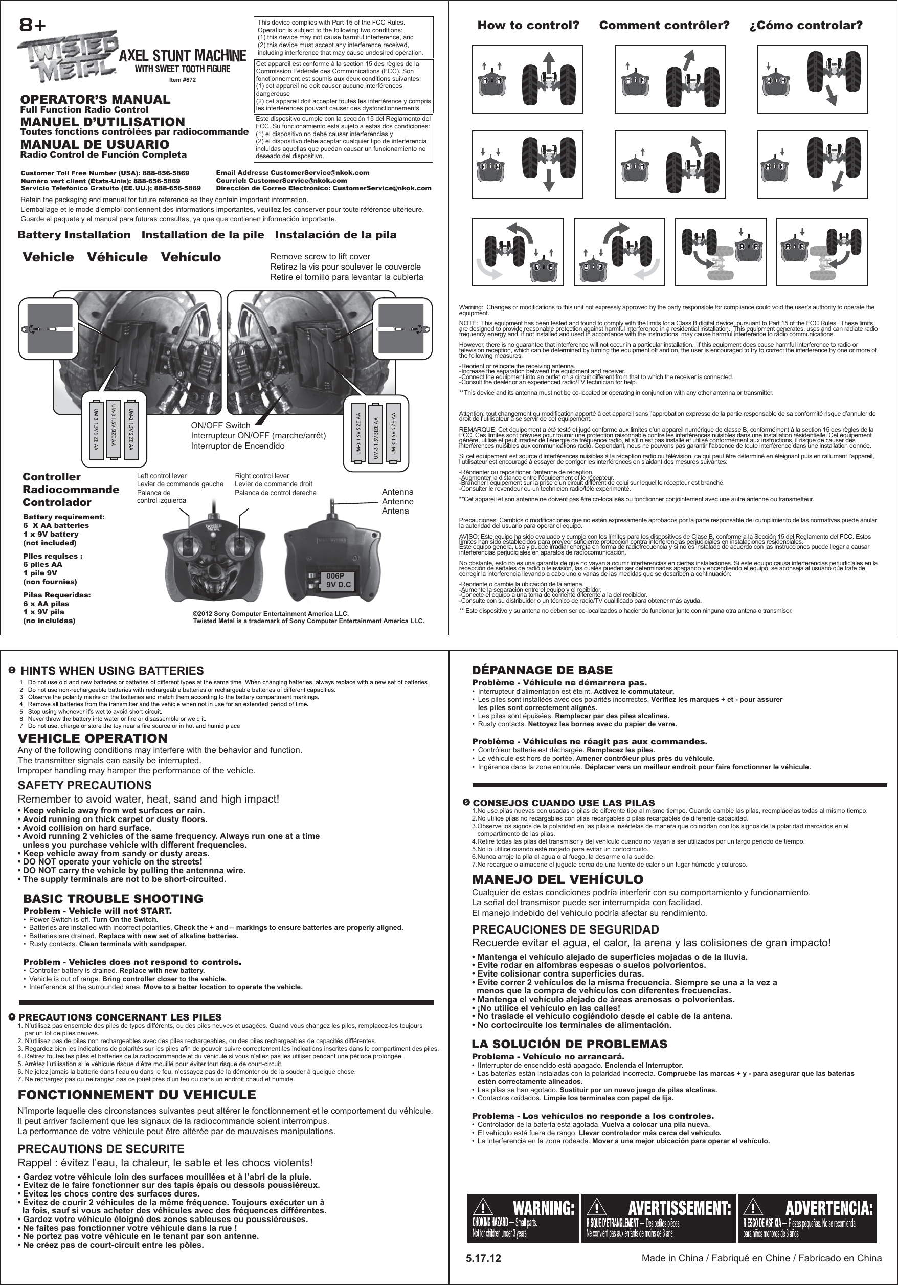 Vehicle   Véhicule   Vehículo Remove screw to lift coverRetirez la vis pour soulever le couvercleRetire el tornillo para levantar la cubiertaController   Radiocommande   ControladorHow to control?     Comment contrôler?     ¿Cómo controlar?MANUEL D’UTILISATIONToutes fonctions contrôlées par radiocommandeOPERATOR’S MANUALFull Function Radio ControlMANUAL DE USUARIORadio Control de Función CompletaBattery requirement:6  X AA batteries1 x 9V battery(not included)Piles requises : 6 piles AA1 pile 9V (non fournies)Pilas Requeridas: 6 x AA pilas 1 x 9V pila(no incluidas)AntennaAntenneAntenaPalanca de control izquierdaLevier de commande gaucheLeft control leverPalanca de control derechaLevier de commande droitRight control leverBattery Installation   Installation de la pile   Instalación de la pila8+ON/OFF SwitchInterrupteur ON/OFF (marche/arrêt)Interruptor de EncendidoVEHICLE OPERATIONAny of the following conditions may interfere with the behavior and function.The transmitter signals can easily be interrupted.Improper handling may hamper the performance of the vehicle.SAFETY PRECAUTIONSRemember to avoid water, heat, sand and high impact!• Keep vehicle away from wet surfaces or rain.• Avoid running on thick carpet or dusty floors.• Avoid collision on hard surface.• Avoid running 2 vehicles of the same frequency. Always run one at a time   unless you purchase vehicle with different frequencies.• Keep vehicle away from sandy or dusty areas.• DO NOT operate your vehicle on the streets!• DO NOT carry the vehicle by pulling the antennna wire.• The supply terminals are not to be short-circuited.PRECAUTIONS CONCERNANT LES PILES1. N’utilisez pas ensemble des piles de types différents, ou des piles neuves et usagées. Quand vous changez les piles, remplacez-les toujours     par un lot de piles neuves.2. N’utilisez pas de piles non rechargeables avec des piles rechargeables, ou des piles rechargeables de capacités différentes.3. Regardez bien les indications de polarités sur les piles afin de pouvoir suivre correctement les indications inscrites dans le compartiment des piles.4. Retirez toutes les piles et batteries de la radiocommande et du véhicule si vous n’allez pas les utiliser pendant une période prolongée.5. Arrêtez l’utilisation si le véhicule risque d’être mouillé pour éviter tout risque de court-circuit.6. Ne jetez jamais la batterie dans l’eau ou dans le feu, n’essayez pas de la démonter ou de la souder à quelque chose.7. Ne rechargez pas ou ne rangez pas ce jouet près d’un feu ou dans un endroit chaud et humide. FONCTIONNEMENT DU VEHICULEN’importe laquelle des circonstances suivantes peut altérer le fonctionnement et le comportement du véhicule.Il peut arriver facilement que les signaux de la radiocommande soient interrompus.La performance de votre véhicule peut être altérée par de mauvaises manipulations.PRECAUTIONS DE SECURITERappel : évitez l’eau, la chaleur, le sable et les chocs violents!• Gardez votre véhicule loin des surfaces mouillées et à l’abri de la pluie.• Evitez de le faire fonctionner sur des tapis épais ou dessols poussiéreux.• Evitez les chocs contre des surfaces dures.• Évitez de courir 2 véhicules de la même fréquence. Toujours exécuter un à   la fois, sauf si vous acheter des véhicules avec des fréquences différentes.• Gardez votre véhicule éloigné des zones sableuses ou poussiéreuses.• Ne faites pas fonctionner votre véhicule dans la rue !• Ne portez pas votre véhicule en le tenant par son antenne.• Ne créez pas de court-circuit entre les pôles.CONSEJOS CUANDO USE LAS PILAS1.No use pilas nuevas con usadas o pilas de diferente tipo al mismo tiempo. Cuando cambie las pilas, reemplácelas todas al mismo tiempo.2.No utilice pilas no recargables con pilas recargables o pilas recargables de diferente capacidad.3.Observe los signos de la polaridad en las pilas e insértelas de manera que coincidan con los signos de la polaridad marcados en el    compartimento de las pilas.4.Retire todas las pilas del transmisor y del vehículo cuando no vayan a ser utilizados por un largo periodo de tiempo.5.No lo utilice cuando esté mojado para evitar un cortocircuito.6.Nunca arroje la pila al agua o al fuego, la desarme o la suelde.7.No recargue o almacene el juguete cerca de una fuente de calor o un lugar húmedo y caluroso.MANEJO DEL VEHÍCULOCualquier de estas condiciones podría interferir con su comportamiento y funcionamiento.La señal del transmisor puede ser interrumpida con facilidad.El manejo indebido del vehículo podría afectar su rendimiento. PRECAUCIONES DE SEGURIDADRecuerde evitar el agua, el calor, la arena y las colisiones de gran impacto!• Mantenga el vehículo alejado de superficies mojadas o de la lluvia.• Evite rodar en alfombras espesas o suelos polvorientos.• Evite colisionar contra superficies duras.• Evite correr 2 vehículos de la misma frecuencia. Siempre se una a la vez a   menos que la compra de vehículos con diferentes frecuencias.• Mantenga el vehículo alejado de áreas arenosas o polvorientas.• ¡No utilice el vehículo en las calles!• No traslade el vehículo cogiéndolo desde el cable de la antena.• No cortocircuite los terminales de alimentación.Made in China / Fabriqué en Chine / Fabricado en China5.17.12Warning:  Changes or modifications to this unit not expressly approved by the party responsible for compliance could void the user’s authority to operate the equipment.NOTE:  This equipment has been tested and found to comply with the limits for a Class B digital device, pursuant to Part 15 of the FCC Rules.  These limits are designed to provide reasonable protection against harmful interference in a residential installation.  This equipment generates, uses and can radiate radio frequency energy and, if not installed and used in accordance with the instructions, may cause harmful interference to radio communications.However, there is no guarantee that interference will not occur in a particular installation.  If this equipment does cause harmful interference to radio or television reception, which can be determined by turning the equipment off and on, the user is encouraged to try to correct the interference by one or more of the following measures:-Reorient or relocate the receiving antenna.-Increase the separation between the equipment and receiver.-Connect the equipment into an outlet on a circuit different from that to which the receiver is connected.-Consult the dealer or an experienced radio/TV technician for help.**This device and its antenna must not be co-located or operating in conjunction with any other antenna or transmitter.Attention: tout changement ou modification apporté à cet appareil sans l’approbation expresse de la partie responsable de sa conformité risque d’annuler de droit de l’utilisateur à se servir de cet équipement.REMARQUE: Cet équipement a été testé et jugé conforme aux limites d’un appareil numérique de classe B, conformément à la section 15 des règles de la FCC. Ces limites sont prévues pour fournir une protection raisonnable contre les interférences nuisibles dans une installation résidentielle. Cet équipement génère, utilise et peut irradier de l’énergie de fréquence radio, et s’il n’est pas installé et utilisé conformément aux instructions, il risque de causer des interférences nuisibles aux communications radio. Cependant, nous ne pouvons pas garantir l’absence de toute interférence dans une installation donnée.Si cet équipement est source d’interférences nuisibles à la réception radio ou télévision, ce qui peut être déterminé en éteignant puis en rallumant l’appareil, l’utilisateur est encouragé à essayer de corriger les interférences en s’aidant des mesures suivantes:-Réorienter ou repositioner l’antenne de réception.-Augmenter la distance entre l’équipement et le récepteur.-Brancher l’équipement sur la prise d’un circuit différent de celui sur lequel le récepteur est branché.-Consulter le revendeur ou un technicien radio/télé expérimenté.**Cet appareil et son antenne ne doivent pas être co-localisés ou fonctionner conjointement avec une autre antenne ou transmetteur.Precauciones: Cambios o modificaciones que no estén expresamente aprobados por la parte responsable del cumplimiento de las normativas puede anular la autoridad del usuario para operar el equipo.AVISO: Este equipo ha sido evaluado y cumple con los límites para los dispositivos de Clase B, conforme a la Sección 15 del Reglamento del FCC. Estos límites han sido establecidos para proveer suficiente protección contra interferencias perjudiciales en instalaciones residenciales.Este equipo genera, usa y puede irradiar energía en forma de radiofrecuencia y si no es instalado de acuerdo con las instrucciones puede llegar a causar interferencias perjudiciales en aparatos de radiocomunicación. No obstante, esto no es una garantía de que no vayan a ocurrir interferencias en ciertas instalaciones. Si este equipo causa interferencias perjudiciales en la recepción de señales de radio o televisión, las cuales pueden ser determinadas apagando y encendiendo el equipo, se aconseja al usuario que trate de corregir la interferencia llevando a cabo uno o varias de las medidas que se describen a continuación:-Reoriente o cambie la ubicación de la antena.-Aumente la separación entre el equipo y el recibidor.-Conecte el equipo a una toma de corriente diferente a la del recibidor.-Consulte con su distribuidor o un técnico de radio/TV cualificado para obtener más ayuda.** Este dispositivo y su antena no deben ser co-localizados o haciendo funcionar junto con ninguna otra antena o transmisor.Este dispositivo cumple con la sección 15 del Reglamento del FCC. Su funcionamiento está sujeto a estas dos condiciones: (1) el dispositivo no debe causar interferencias y (2) el dispositivo debe aceptar cualquier tipo de interferencia, incluidas aquellas que puedan causar un funcionamiento no deseado del dispositivo.Cet appareil est conforme à la section 15 des règles de la Commission Fédérale des Communications (FCC). Son fonctionnement est soumis aux deux conditions suivantes: (1) cet appareil ne doit causer aucune interférences dangereuse (2) cet appareil doit accepter toutes les interférence y compris les interférences pouvant causer des dysfonctionnements.This device complies with Part 15 of the FCC Rules.   Operation is subject to the following two conditions:  (1) this device may not cause harmful interference, and (2) this device must accept any interference received, including interference that may cause undesired operation. ©2012 Sony Computer Entertainment America LLC.Twisted Metal is a trademark of Sony Computer Entertainment America LLC.006P9V D.CCustomer Toll Free Number (USA): 888-656-5869 Numéro vert client (États-Unis): 888-656-5869 Servicio Telefónico Gratuito (EE.UU.): 888-656-5869 Email Address: CustomerService@nkok.comCourriel: CustomerService@nkok.comDirección de Correo Electrónico: CustomerService@nkok.comRetain the packaging and manual for future reference as they contain important information.L’emballage et le mode d’emploi contiennent des informations importantes, veuillez les conserver pour toute référence ultérieure.Guarde el paquete y el manual para futuras consultas, ya que que contienen información importante.Item #672AXEL STUNT MACHINEWITH SWEET TOOTH FIGUREProblem - Vehicle will not START.•  Power Switch is off. Turn On the Switch.•  Batteries are installed with incorrect polarities. Check the + and – markings to ensure batteries are properly aligned.•  Batteries are drained. Replace with new set of alkaline batteries.•  Rusty contacts. Clean terminals with sandpaper.Problem - Vehicles does not respond to controls.•  Controller battery is drained. Replace with new battery.•  Vehicle is out of range. Bring controller closer to the vehicle.•  Interference at the surrounded area. Move to a better location to operate the vehicle. BASIC TROUBLE SHOOTINGProblème - Véhicule ne démarrera pas.•  Interrupteur d&apos;alimentation est éteint. Activez le commutateur.•  Les piles sont installées avec des polarités incorrectes. Vérifiez les marques + et - pour assurer   les piles sont correctement alignés.•  Les piles sont épuisées. Remplacer par des piles alcalines.•  Rusty contacts. Nettoyez les bornes avec du papier de verre.Problème - Véhicules ne réagit pas aux commandes.•  Contrôleur batterie est déchargée. Remplacez les piles.•  Le véhicule est hors de portée. Amener contrôleur plus près du véhicule.•  Ingérence dans la zone entourée. Déplacer vers un meilleur endroit pour faire fonctionner le véhicule.DÉPANNAGE DE BASEProblema - Vehículo no arrancará.•  IInterruptor de encendido está apagado. Encienda el interruptor.•  Las baterías están instaladas con la polaridad incorrecta. Compruebe las marcas + y - para asegurar que las baterías   estén correctamente alineados.•  Las pilas se han agotado. Sustituir por un nuevo juego de pilas alcalinas.•  Contactos oxidados. Limpie los terminales con papel de lija.Problema - Los vehículos no responde a los controles. •  Controlador de la batería está agotada. Vuelva a colocar una pila nueva.•  El vehículo está fuera de rango. Llevar controlador más cerca del vehículo.•  La interferencia en la zona rodeada. Mover a una mejor ubicación para operar el vehículo.LA SOLUCIÓN DE PROBLEMAS