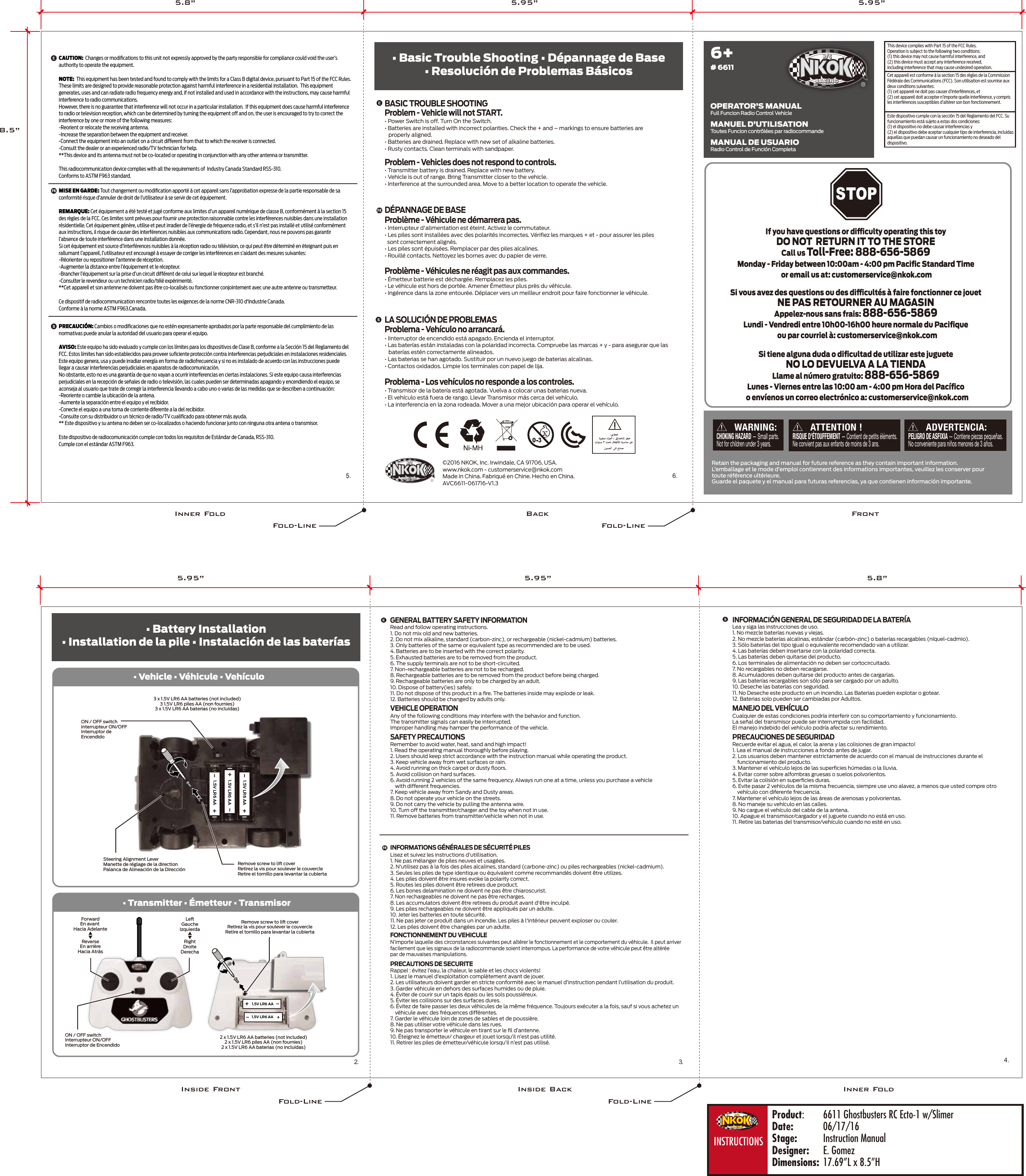 ©2016 NKOK, Inc. Irwindale, CA 91706, USA.www.nkok.com - customerservice@nkok.comMade in China. Fabriqué en Chine. Hecho en China.AVC6611-061716-V1.3• Battery Installation• Installation de la pile • Instalación de las baterías• Basic Trouble Shooting • Dépannage de Base• Resolución de Problemas Básicos2. 3.5.4.6.Problème - Véhicules ne réagit pas aux commandes.• Émetteur batterie est déchargée. Remplacez les piles.• Le véhicule est hors de portée. Amener Émetteur plus près du véhicule.• Ingérence dans la zone entourée. Déplacer vers un meilleur endroit pour faire fonctionner le véhicule.• Interrupteur d&apos;alimentation est éteint. Activez le commutateur.• Les piles sont installées avec des polarités incorrectes. Vériﬁez les marques + et - pour assurer les piles  sont correctement alignés.• Les piles sont épuisées. Remplacer par des piles alcalines.• Rouillé contacts. Nettoyez les bornes avec du papier de verre.Problème - Véhicule ne démarrera pas.• Transmitter battery is drained. Replace with new battery.• Vehicle is out of range. Bring Transmitter closer to the vehicle.• Interference at the surrounded area. Move to a better location to operate the vehicle. Problem - Vehicles does not respond to controls.• Power Switch is off. Turn On the Switch.• Batteries are installed with incorrect polarities. Check the + and – markings to ensure batteries are   properly aligned.• Batteries are drained. Replace with new set of alkaline batteries.• Rusty contacts. Clean terminals with sandpaper.Problem - Vehicle will not START.DÉPANNAGE DE BASEBASIC TROUBLE SHOOTING• Transmisor de la batería está agotada. Vuelva a colocar unas baterias nueva.• El vehículo está fuera de rango. Llevar Transmisor más cerca del vehículo.• La interferencia en la zona rodeada. Mover a una mejor ubicación para operar el vehículo.Problema - Los vehículos no responde a los controles.• IInterruptor de encendido está apagado. Encienda el interruptor.• Las baterías están instaladas con la polaridad incorrecta. Compruebe las marcas + y - para asegurar que las   baterías estén correctamente alineados.• Las baterias se han agotado. Sustituir por un nuevo juego de baterias alcalinas.• Contactos oxidados. Limpie los terminales con papel de lija.Problema - Vehículo no arrancará.LA SOLUCIÓN DE PROBLEMASEste dispositivo cumple con la sección 15 del Reglamento del FCC. Su funcionamiento está sujeto a estas dos condiciones:(1) el dispositivo no debe causar interferencias y (2) el dispositivo debe aceptar cualquier tipo de interferencia, incluidas aquellas que puedan causar un funcionamiento no deseado del dispositivo.Cet appareil est conforme à la section 15 des règles de la Commission Fédérale des Communications (FCC). Son utilisation est soumise aux deux conditions suivantes: (1) cet appareil ne doit pas causer d’interférences, et (2) cet appareil doit accepter n’importe quelle interférence, y compris les interférences susceptibles d’altérer son bon fonctionnement.This device complies with Part 15 of the FCC Rules.   Operation is subject to the following two conditions:  (1) this device may not cause harmful interference, and (2) this device must accept any interference received, including interference that may cause undesired operation. 6+# 6611Full Funcion Radio Control VehicleOPERATOR’S MANUALToutes Funcion contrôlées par radiocommandeMANUEL D’UTILISATIONRadio Control de Función CompletaMANUAL DE USUARIOVEHICLE OPERATIONAny of the following conditions may interfere with the behavior and function.The transmitter signals can easily be interrupted.Improper handling may hamper the performance of the vehicle. SAFETY PRECAUTIONSRemember to avoid water, heat, sand and high impact!1. Read the operating manual thoroughly before playing.2. Users should keep strict accordance with the instruction manual while operating the product.3. Keep vehicle away from wet surfaces or rain.4. Avoid running on thick carpet or dusty ﬂoors.5. Avoid collision on hard surfaces.6. Avoid running 2 vehicles of the same frequency. Always run one at a time, unless you purchase a vehicle    with different frequencies.7. Keep vehicle away from Sandy and Dusty areas.8. Do not operate your vehicle on the streets.9. Do not carry the vehicle by pulling the antenna wire.10. Turn off the transmitter/charger and the toy when not in use.11. Remove batteries from transmitter/vehicle when not in use.Read and follow operating instructions.1. Do not mix old and new batteries.2. Do not mix alkaline, standard (carbon-zinc), or rechargeable (nickel-cadmium) batteries.3. Only batteries of the same or equivalent type as recommended are to be used.4. Batteries are to be inserted with the correct polarity.5. Exhausted batteries are to be removed from the product.6. The supply terminals are not to be short-circuited.7. Non-rechargeable batteries are not to be recharged.8. Rechargeable batteries are to be removed from the product before being charged.9. Rechargeable batteries are only to be charged by an adult.10. Dispose of battery(ies) safely.11. Do not dispose of this product in a ﬁre. The batteries inside may explode or leak.12. Batteries should be changed by adults only.FONCTIONNEMENT DU VEHICULEN’importe laquelle des circonstances suivantes peut altérer le fonctionnement et le comportement du véhicule.  Il peut arriverfacilement que les signaux de la radiocommande soient interrompus. La performance de votre véhicule peut être altéréepar de mauvaises manipulations.PRECAUTIONS DE SECURITERappel : évitez l’eau, la chaleur, le sable et les chocs violents!1. Lisez le manuel d’exploitation complètement avant de jouer.2. Les utilisateurs doivent garder en stricte conformité avec le manuel d’instruction pendant l’utilisation du produit.3. Garder véhicule en dehors des surfaces humides ou de pluie.4. Éviter de courir sur un tapis épais ou les sols poussiéreux.5. Éviter les collisions sur des surfaces dures.6. Évitez de faire passer les deux véhicules de la même fréquence. Toujours exécuter a la fois, sauf si vous achetez un    véhicule avec des fréquences différentes.7. Garder le véhicule loin de zones de sables et de poussière.8. Ne pas utiliser votre véhicule dans les rues.9. Ne pas transporter le véhicule en tirant sur le ﬁl d’antenne.10. Éteignez le émetteur/ chargeur et jouet lorsqu’il n’est pas utilité.11. Retirer les piles de émetteur/véhicule lorsqu’il n’est pas utilisé.Lisez et suivez les instructions d’utillisation.1. Ne pas mélanger de piles neuves et usagées.2. N&apos;utilisez pas à la fois des piles alcalines, standard (carbone-zinc) ou piles rechargeables (nickel-cadmium).3. Seules les piles de type identique ou équivalent comme recommandés doivent être utilizes.4. Les piles doivent être insures evoke la polarity correct.5. Routes les piles doivent être retirees due product.6. Les bones delamination ne doivent ne pas être chiaroscurist.7. Non rechargeables ne doivent ne pas être recharges.8. Les accumulators doivent être retirees du produit avant d&apos;être inculpé.9. Les piles rechargeables ne doivent être appliqués par un adulte.10. Jeter les batteries en toute sécurité.11. Ne pas jeter ce produit dans un incendie. Les piles à l&apos;intérieur peuvent exploser ou couler.12. Les piles doivent être changées par un adulte. GENERAL BATTERY SAFETY INFORMATIONMANEJO DEL VEHÍCULOCualquier de estas condiciones podría interferir con su comportamiento y funcionamiento.La señal del transmisor puede ser interrumpida con facilidad.El manejo indebido del vehículo podría afectar su rendimiento. PRECAUCIONES DE SEGURIDADRecuerde evitar el agua, el calor, la arena y las colisiones de gran impacto!1. Lea el manual de instrucciones a fondo antes de jugar.2. Los usuarios deben mantener estrictamente de acuerdo con el manual de instrucciones durante el    funcionamiento del producto.3. Mantener el vehículo lejos de las superﬁcies húmedas o la lluvia.4. Evitar correr sobre alfombras gruesas o suelos polvorientos.5. Evitar la colisión en superﬁcies duras.6. Evite pasar 2 vehículos de la misma frecuencia, siempre use uno alavez, a menos que usted compre otro    vehículo con diferente frecuencia. 7. Mantener el vehículo lejos de las áreas de arenosas y polvorientas.8. No maneje su vehículo en las calles.9. No cargue el vehículo del cable de la antena.10. Apague el transmisor/cargador y el juguete cuando no está en uso.11. Retire las baterias del transmisor/vehículo cuando no esté en uso.Lea y siga las instrucciones de uso.1. No mezcle baterías nuevas y viejas.2. No mezcle baterías alcalinas, estándar (carbón-zinc) o baterías recargables (níquel-cadmio).3. Sólo baterías del tipo igual o equivalente recomendado van a utilizar.4. Las baterías deben insertarse con la polaridad correcta.5. Las baterías deben quitarse del producto.6. Los terminales de alimentación no deben ser cortocircuitado.7. No recargables no deben recargarse.8. Acumuladores deben quitarse del producto antes de cargarlas.9. Las baterías recargables son sólo para ser cargado   por un adulto.10. Deseche las baterías con seguridad.11. No Deseche este producto en un incendio. Las Baterias pueden explotar o gotear.12. Baterias solo pueden ser cambiadas por Adultos.INFORMACIÓN GENERAL DE SEGURIDAD DE LA BATERÍAINFORMATIONS GÉNÉRALES DE SÉCURITÉ PILES• Vehicle • Véhicule • Vehículo• Transmitter • Émetteur • TransmisorSTOPRetain the packaging and manual for future reference as they contain important information.L’emballage et le mode d’emploi contiennent des informations importantes, veuillez les conserver pourtoute référence ultérieure.Guarde el paquete y el manual para futuras referencias, ya que contienen información importante.If you have questions or diculty operating this toyDO NOT  RETURN IT TO THE STORECall us Toll-Free: 888-656-5869Monday - Friday between 10:00am - 4:00 pm Paciﬁc Standard Time or email us at: customerservice@nkok.comSi vous avez des questions ou des dicultés à faire fonctionner ce jouetNE PAS RETOURNER AU MAGASINAppelez-nous sans frais: 888-656-5869Lundi - Vendredi entre 10h00-16h00 heure normale du Paciﬁque ou par courriel à: customerservice@nkok.comSi tiene alguna duda o diﬁcultad de utilizar este jugueteNO LO DEVUELVA A LA TIENDALlame al número gratuito: 888-656-5869Lunes - Viernes entre las 10:00 am - 4:00 pm Hora del Pacíﬁco o envíenos un correo electrónico a: customerservice@nkok.comATTENTION !RISQUE D&apos;ÉTOUFFEMENT — Contient de petits éléments.Ne convient pas aux enfants de moins de 3 ans.!WARNING:CHOKING HAZARD — Small parts.Not for children under 3 years.!ADVERTENCIA:PELIGRO DE ASFIXIA— Contiene piezas pequeñas. No conveniente para niños menores de 3 años.!CAUTION:  Changes or modiﬁcations to this unit not expressly approved by the party responsible for compliance could void the user’s authority to operate the equipment.NOTE:  This equipment has been tested and found to comply with the limits for a Class B digital device, pursuant to Part 15 of the FCC Rules.  These limits are designed to provide reasonable protection against harmful interference in a residential installation.  This equipment generates, uses and can radiate radio frequency energy and, if not installed and used in accordance with the instructions, may cause harmful interference to radio communications.However, there is no guarantee that interference will not occur in a particular installation.  If this equipment does cause harmful interference to radio or television reception, which can be determined by turning the equipment off and on, the user is encouraged to try to correct the interference by one or more of the following measures:-Reorient or relocate the receiving antenna.-Increase the separation between the equipment and receiver.-Connect the equipment into an outlet on a circuit different from that to which the receiver is connected.-Consult the dealer or an experienced radio/TV technician for help.**This device and its antenna must not be co-located or operating in conjunction with any other antenna or transmitter.This radiocommunication device complies with all the requirements of  Industry Canada Standard RSS-310.Conforms to ASTM F963 standard.MISE EN GARDE: Tout changement ou modiﬁcation apporté à cet appareil sans l’approbation expresse de la partie responsable de sa conformité risque d’annuler de droit de l’utilisateur à se servir de cet équipement.REMARQUE: Cet équipement a été testé et jugé conforme aux limites d’un appareil numérique de classe B, conformément à la section 15 des règles de la FCC. Ces limites sont prévues pour fournir une protection raisonnable contre les interférences nuisibles dans une installation résidentielle. Cet équipement génère, utilise et peut irradier de l’énergie de fréquence radio, et s’il n’est pas installé et utilisé conformément aux instructions, il risque de causer des interférences nuisibles aux communications radio. Cependant, nous ne pouvons pas garantir l’absence de toute interférence dans une installation donnée.Si cet équipement est source d’interférences nuisibles à la réception radio ou télévision, ce qui peut être déterminé en éteignant puis en rallumant l’appareil, l’utilisateur est encouragé à essayer de corriger les interférences en s’aidant des mesures suivantes:-Réorienter ou repositioner l’antenne de réception.-Augmenter la distance entre l’équipement et le récepteur.-Brancher l’équipement sur la prise d’un circuit différent de celui sur lequel le récepteur est branché.-Consulter le revendeur ou un technicien radio/télé expérimenté.**Cet appareil et son antenne ne doivent pas être co-localisés ou fonctionner conjointement avec une autre antenne ou transmetteur.Ce dispositif de radiocommunication rencontre toutes les exigences de la norme CNR-310 d&apos;Industrie Canada.Conforme à la norme ASTM F963.Canada.PRECAUCIÓN: Cambios o modiﬁcaciones que no estén expresamente aprobados por la parte responsable del cumplimiento de las normativas puede anular la autoridad del usuario para operar el equipo.AVISO: Este equipo ha sido evaluado y cumple con los límites para los dispositivos de Clase B, conforme a la Sección 15 del Reglamento del FCC. Estos límites han sido establecidos para proveer suﬁciente protección contra interferencias perjudiciales en instalaciones residenciales.Este equipo genera, usa y puede irradiar energía en forma de radiofrecuencia y si no es instalado de acuerdo con las instrucciones puede llegar a causar interferencias perjudiciales en aparatos de radiocomunicación. No obstante, esto no es una garantía de que no vayan a ocurrir interferencias en ciertas instalaciones. Si este equipo causa interferencias perjudiciales en la recepción de señales de radio o televisión, las cuales pueden ser determinadas apagando y encendiendo el equipo, se aconseja al usuario que trate de corregir la interferencia llevando a cabo uno o varias de las medidas que se describen a continuación:-Reoriente o cambie la ubicación de la antena.-Aumente la separación entre el equipo y el recibidor.-Conecte el equipo a una toma de corriente diferente a la del recibidor.-Consulte con su distribuidor o un técnico de radio/TV cualiﬁcado para obtener más ayuda.** Este dispositivo y su antena no deben ser co-localizados o haciendo funcionar junto con ninguna otra antena o transmisor.Este dispositivo de radiocomunicación cumple con todos los requisitos de Estándar de Canada, RSS-310.Cumple con el estándar ASTM F963.3 x 1.5V LR6 AA batteries (not included)3 1.5V LR6 piles AA (non fournies)3 x 1.5V LR6 AA baterias (no incluidas)RightDroiteDerechaLeGaucheIzquierdaForwardEn avant Hacia AdelanteReverseEn arrièreHacia AtrásSteering Alignment LeverManette de réglage de la directionPalanca de Alineación de la DirecciónON / OFF switchInterrupteur ON/OFFInterruptor deEncendidoON / OFF switchInterrupteur ON/OFFInterruptor de EncendidoRemove screw to li coverRetirez la vis pour soulever le couvercleRetire el tornillo para levantar la cubiertaRemove screw to li coverRetirez la vis pour soulever le couvercleRetire el tornillo para levantar la cubierta1.5V LR6 AA1.5V LR6 AA1.5V LR6 AA1.5V LR6 AA1.5V LR6 AA2 x 1.5V LR6 AA batteries (not included)2 x 1.5V LR6 piles AA (non fournies)2 x 1.5V LR6 AA baterias (no incluidas)FrontInside Front Inside BackBackInner FoldInner Fold5.95”5.8”8.5”5.95”Product:  6611 Ghostbusters RC Ecto-1 w/SlimerDate:  06/17/16Stage:  Instruction ManualDesigner:  E. GomezDimensions:  17.69”L x 8.5”HINSTRUCTIONSFold-Line Fold-LineFold-Line Fold-Line5.95” 5.8”5.95”