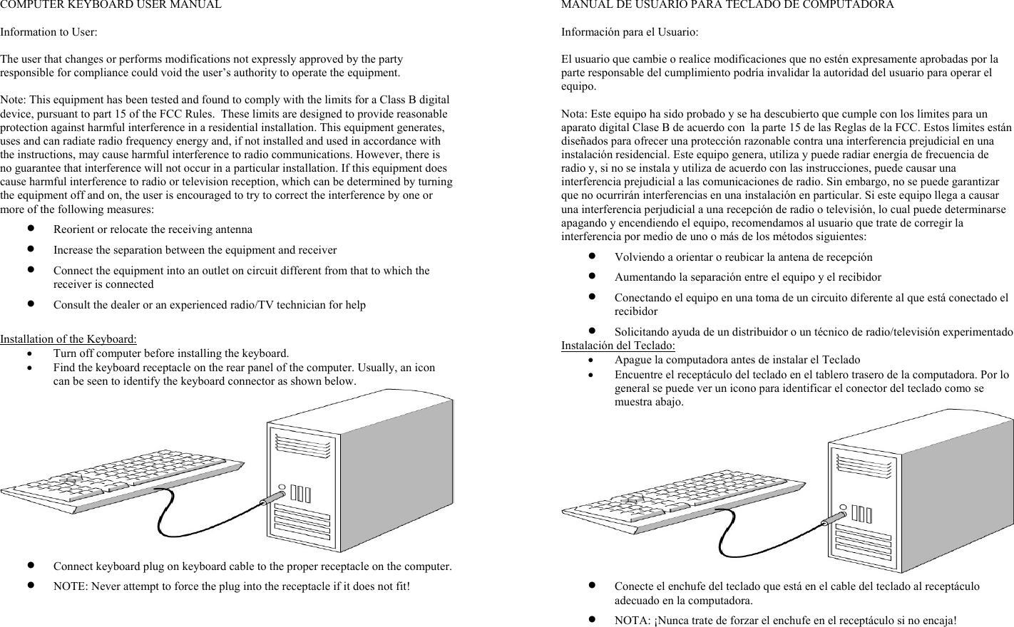 COMPUTER KEYBOARD USER MANUAL           Information to User:  The user that changes or performs modifications not expressly approved by the party responsible for compliance could void the user’s authority to operate the equipment.  Note: This equipment has been tested and found to comply with the limits for a Class B digital device, pursuant to part 15 of the FCC Rules.  These limits are designed to provide reasonable protection against harmful interference in a residential installation. This equipment generates, uses and can radiate radio frequency energy and, if not installed and used in accordance with the instructions, may cause harmful interference to radio communications. However, there is no guarantee that interference will not occur in a particular installation. If this equipment does cause harmful interference to radio or television reception, which can be determined by turning the equipment off and on, the user is encouraged to try to correct the interference by one or more of the following measures: • Reorient or relocate the receiving antenna • Increase the separation between the equipment and receiver • Connect the equipment into an outlet on circuit different from that to which the receiver is connected • Consult the dealer or an experienced radio/TV technician for help  Installation of the Keyboard: • Turn off computer before installing the keyboard. • Find the keyboard receptacle on the rear panel of the computer. Usually, an icon can be seen to identify the keyboard connector as shown below.  • Connect keyboard plug on keyboard cable to the proper receptacle on the computer. • NOTE: Never attempt to force the plug into the receptacle if it does not fit!   MANUAL DE USUARIO PARA TECLADO DE COMPUTADORA        Información para el Usuario:  El usuario que cambie o realice modificaciones que no estén expresamente aprobadas por la parte responsable del cumplimiento podría invalidar la autoridad del usuario para operar el equipo.  Nota: Este equipo ha sido probado y se ha descubierto que cumple con los límites para un aparato digital Clase B de acuerdo con  la parte 15 de las Reglas de la FCC. Estos límites están diseñados para ofrecer una protección razonable contra una interferencia prejudicial en una instalación residencial. Este equipo genera, utiliza y puede radiar energía de frecuencia de radio y, si no se instala y utiliza de acuerdo con las instrucciones, puede causar una interferencia prejudicial a las comunicaciones de radio. Sin embargo, no se puede garantizar que no ocurrirán interferencias en una instalación en particular. Si este equipo llega a causar una interferencia perjudicial a una recepción de radio o televisión, lo cual puede determinarse apagando y encendiendo el equipo, recomendamos al usuario que trate de corregir la interferencia por medio de uno o más de los métodos siguientes: • Volviendo a orientar o reubicar la antena de recepción • Aumentando la separación entre el equipo y el recibidor • Conectando el equipo en una toma de un circuito diferente al que está conectado el recibidor • Solicitando ayuda de un distribuidor o un técnico de radio/televisión experimentado Instalación del Teclado: • Apague la computadora antes de instalar el Teclado • Encuentre el receptáculo del teclado en el tablero trasero de la computadora. Por lo general se puede ver un icono para identificar el conector del teclado como se muestra abajo.  • Conecte el enchufe del teclado que está en el cable del teclado al receptáculo adecuado en la computadora. • NOTA: ¡Nunca trate de forzar el enchufe en el receptáculo si no encaja! 