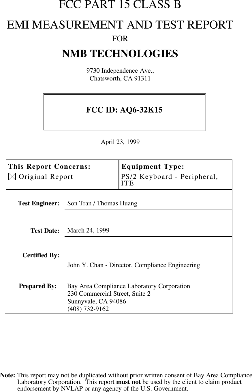 Note: This report may not be duplicated without prior written consent of Bay Area ComplianceLaboratory Corporation.  This report must not be used by the client to claim productendorsement by NVLAP or any agency of the U.S. Government.FCC PART 15 CLASS BEMI MEASUREMENT AND TEST REPORTFORNMB TECHNOLOGIES9730 Independence Ave.,Chatsworth, CA 91311FCC ID: AQ6-32K15April 23, 1999This Report Concerns: Original ReportEquipment Type:PS/2 Keyboard - Peripheral,ITETest Engineer: Son Tran / Thomas HuangTest Date: March 24, 1999Certified By:John Y. Chan - Director, Compliance EngineeringPrepared By: Bay Area Compliance Laboratory Corporation230 Commercial Street, Suite 2Sunnyvale, CA 94086(408) 732-9162