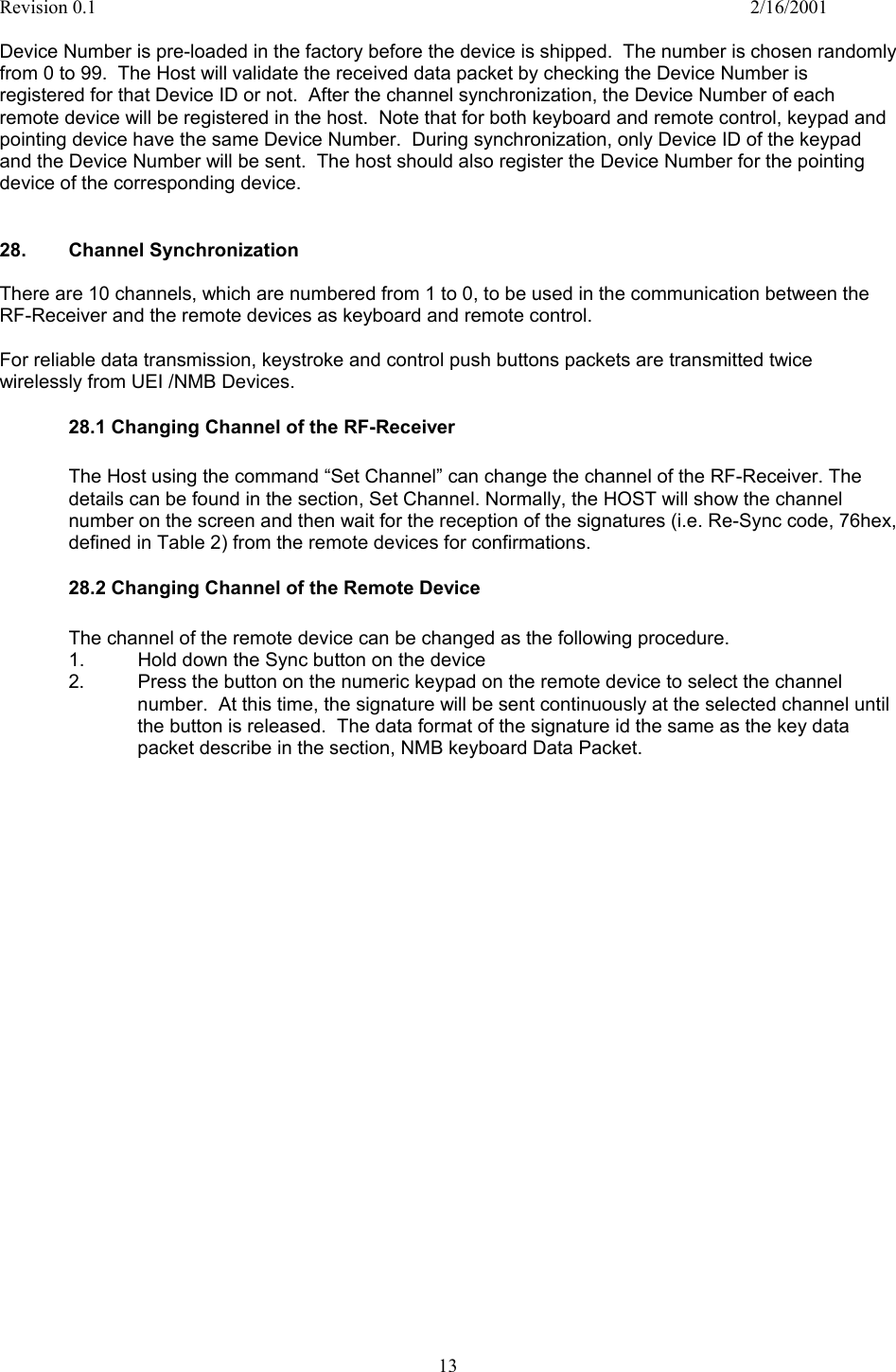 Revision 0.1    2/16/2001  13  Device Number is pre-loaded in the factory before the device is shipped.  The number is chosen randomly from 0 to 99.  The Host will validate the received data packet by checking the Device Number is registered for that Device ID or not.  After the channel synchronization, the Device Number of each remote device will be registered in the host.  Note that for both keyboard and remote control, keypad and pointing device have the same Device Number.  During synchronization, only Device ID of the keypad and the Device Number will be sent.  The host should also register the Device Number for the pointing device of the corresponding device.   28. Channel Synchronization  There are 10 channels, which are numbered from 1 to 0, to be used in the communication between the RF-Receiver and the remote devices as keyboard and remote control.  For reliable data transmission, keystroke and control push buttons packets are transmitted twice wirelessly from UEI /NMB Devices.   28.1 Changing Channel of the RF-Receiver  The Host using the command “Set Channel” can change the channel of the RF-Receiver. The details can be found in the section, Set Channel. Normally, the HOST will show the channel number on the screen and then wait for the reception of the signatures (i.e. Re-Sync code, 76hex, defined in Table 2) from the remote devices for confirmations. 28.2 Changing Channel of the Remote Device  The channel of the remote device can be changed as the following procedure. 1.  Hold down the Sync button on the device 2.  Press the button on the numeric keypad on the remote device to select the channel number.  At this time, the signature will be sent continuously at the selected channel until the button is released.  The data format of the signature id the same as the key data packet describe in the section, NMB keyboard Data Packet.                             