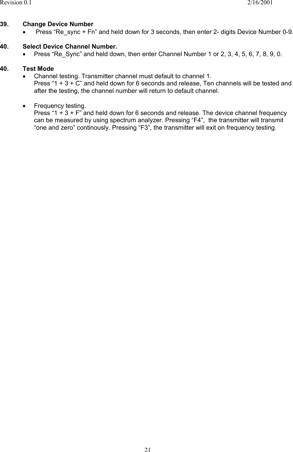 Revision 0.1    2/16/2001  21   39.  Change Device Number •   Press “Re_sync + Fn” and held down for 3 seconds, then enter 2- digits Device Number 0-9.  40.  Select Device Channel Number. •  Press “Re_Sync” and held down, then enter Channel Number 1 or 2, 3, 4, 5, 6, 7, 8, 9, 0.  40. Test Mode •  Channel testing. Transmitter channel must default to channel 1. Press “1 + 3 + C” and held down for 6 seconds and release, Ten channels will be tested and after the testing, the channel number will return to default channel.  •  Frequency testing. Press “1 + 3 + F” and held down for 6 seconds and release. The device channel frequency can be measured by using spectrum analyzer. Pressing “F4”,  the transmitter will transmit “one and zero” continously. Pressing “F3”, the transmitter will exit on frequency testing.  