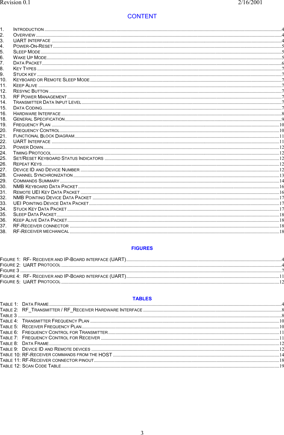 Revision 0.1    2/16/2001  3  CONTENT  1.  INTRODUCTION .....................................................................................................................................................................................................4 2.  OVERVIEW ............................................................................................................................................................................................................4 3.    UART INTERFACE ...............................................................................................................................................................................................4 4.  POWER-ON-RESET ..............................................................................................................................................................................................5 5.  SLEEP MODE ........................................................................................................................................................................................................5 6.  WAKE UP MODE...................................................................................................................................................................................................5 7.  DATA PACKET.......................................................................................................................................................................................................6 8.  KEY TYPES ...........................................................................................................................................................................................................7 9.  STUCK KEY ...........................................................................................................................................................................................................7 10.  KEYBOARD OR REMOTE SLEEP MODE...............................................................................................................................................................7 11.  KEEP ALIVE ..........................................................................................................................................................................................................7 12.  RESYNC BUTTON .................................................................................................................................................................................................7 13.  RF POWER MANAGEMENT ..................................................................................................................................................................................7 14.  TRANSMITTER DATA INPUT LEVEL......................................................................................................................................................................7 15.  DATA CODING.......................................................................................................................................................................................................7 16.  HARDWARE INTERFACE .......................................................................................................................................................................................8 18.  GENERAL SPECIFICATION....................................................................................................................................................................................9 19.  FREQUENCY PLAN .............................................................................................................................................................................................10 20.  FREQUENCY CONTROL......................................................................................................................................................................................10 21.  FUNCTIONAL BLOCK DIAGRAM..........................................................................................................................................................................11 22.  UART INTERFACE .............................................................................................................................................................................................11 23.   POWER DOWN....................................................................................................................................................................................................12 24.  TIMING PROTOCOL.............................................................................................................................................................................................12 25.   SET/RESET KEYBOARD STATUS INDICATORS .................................................................................................................................................12 26.  REPEAT KEYS.....................................................................................................................................................................................................12 27.  DEVICE ID AND DEVICE NUMBER .....................................................................................................................................................................12 28.  CHANNEL SYNCHRONIZATION ...........................................................................................................................................................................13 29.  COMMANDS SUMMARY ......................................................................................................................................................................................14 30.  NMB KEYBOARD DATA PACKET.......................................................................................................................................................................16 31.  REMOTE UEI KEY DATA PACKET .....................................................................................................................................................................16 32.   NMB POINTING DEVICE DATA PACKET ...........................................................................................................................................................17 33.  UEI POINTING DEVICE DATA PACKET..............................................................................................................................................................17 34.   STUCK KEY DATA PACKET ................................................................................................................................................................................17 35.   SLEEP DATA PACKET.........................................................................................................................................................................................18 36.   KEEP ALIVE DATA PACKET................................................................................................................................................................................18 37.  RF-RECEIVER CONNECTOR ..............................................................................................................................................................................18 38.  RF-RECEIVER MECHANICAL ..............................................................................................................................................................................18   FIGURES  FIGURE 1:  RF- RECEIVER AND IP-BOARD INTERFACE (UART).................................................................................................................................4 FIGURE 2:  UART PROTOCOL .......................................................................................................................................................................................4 FIGURE 3.........................................................................................................................................................................................................................7 FIGURE 4:  RF- RECEIVER AND IP-BOARD INTERFACE (UART)...............................................................................................................................11 FIGURE 5:  UART PROTOCOL .....................................................................................................................................................................................12   TABLES TABLE 1:   DATA FRAME.................................................................................................................................................................................................4 TABLE 2:   RF_TRANSMITTER / RF_RECEIVER HARDWARE INTERFACE ...................................................................................................................8 TABLE 3...........................................................................................................................................................................................................................8 TABLE 4:   TRANSMITTER FREQUENCY PLAN .............................................................................................................................................................10 TABLE 5:   RECEIVER FREQUENCY PLAN....................................................................................................................................................................10 TABLE 6:   FREQUENCY CONTROL FOR TRANSMITTER..............................................................................................................................................11 TABLE 7:   FREQUENCY CONTROL FOR RECEIVER ....................................................................................................................................................11 TABLE 8:   DATA FRAME...............................................................................................................................................................................................12 TABLE 9:   DEVICE ID AND REMOTE DEVICES ............................................................................................................................................................12 TABLE 10: RF-RECEIVER COMMANDS FROM THE HOST ..........................................................................................................................................14 TABLE 11: RF-RECEIVER CONNECTOR PINOUT..........................................................................................................................................................18 TABLE 12: SCAN CODE TABLE.....................................................................................................................................................................................19 