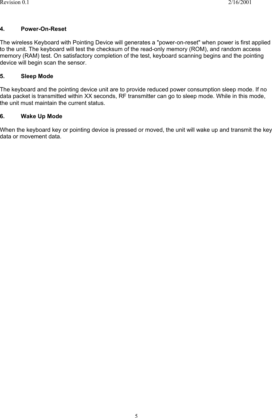 Revision 0.1    2/16/2001  5    4. Power-On-Reset   The wireless Keyboard with Pointing Device will generates a &quot;power-on-reset&quot; when power is first applied to the unit. The keyboard will test the checksum of the read-only memory (ROM), and random access memory (RAM) test. On satisfactory completion of the test, keyboard scanning begins and the pointing device will begin scan the sensor.  5. Sleep Mode  The keyboard and the pointing device unit are to provide reduced power consumption sleep mode. If no data packet is transmitted within XX seconds, RF transmitter can go to sleep mode. While in this mode, the unit must maintain the current status.   6. Wake Up Mode  When the keyboard key or pointing device is pressed or moved, the unit will wake up and transmit the key data or movement data.                                         