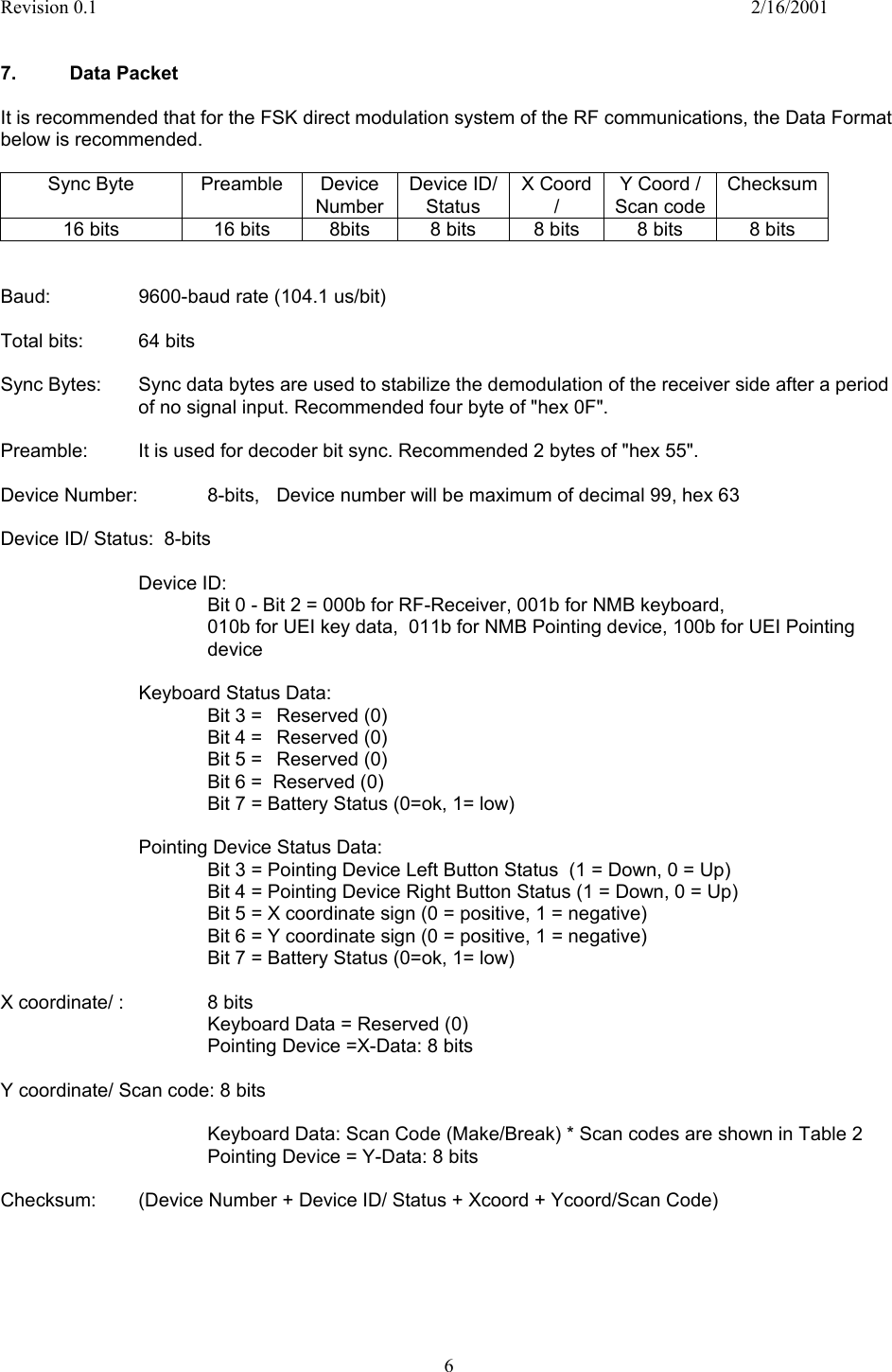 Revision 0.1    2/16/2001  6   7. Data Packet  It is recommended that for the FSK direct modulation system of the RF communications, the Data Format below is recommended.  Sync Byte  Preamble  Device Number Device ID/ Status X Coord /  Y Coord / Scan code Checksum 16 bits  16 bits  8bits  8 bits  8 bits  8 bits  8 bits   Baud:    9600-baud rate (104.1 us/bit)   Total bits:  64 bits  Sync Bytes:  Sync data bytes are used to stabilize the demodulation of the receiver side after a period of no signal input. Recommended four byte of &quot;hex 0F&quot;.  Preamble:  It is used for decoder bit sync. Recommended 2 bytes of &quot;hex 55&quot;.  Device Number:   8-bits,  Device number will be maximum of decimal 99, hex 63  Device ID/ Status:  8-bits  Device ID: Bit 0 - Bit 2 = 000b for RF-Receiver, 001b for NMB keyboard, 010b for UEI key data,  011b for NMB Pointing device, 100b for UEI Pointing device      Keyboard Status Data: Bit 3 =  Reserved (0) Bit 4 =   Reserved (0) Bit 5 =  Reserved (0) Bit 6 =  Reserved (0)       Bit 7 = Battery Status (0=ok, 1= low)      Pointing Device Status Data:       Bit 3 = Pointing Device Left Button Status  (1 = Down, 0 = Up) Bit 4 = Pointing Device Right Button Status (1 = Down, 0 = Up) Bit 5 = X coordinate sign (0 = positive, 1 = negative) Bit 6 = Y coordinate sign (0 = positive, 1 = negative) Bit 7 = Battery Status (0=ok, 1= low)  X coordinate/ :     8 bits       Keyboard Data = Reserved (0)       Pointing Device =X-Data: 8 bits  Y coordinate/ Scan code: 8 bits  Keyboard Data: Scan Code (Make/Break) * Scan codes are shown in Table 2       Pointing Device = Y-Data: 8 bits  Checksum:   (Device Number + Device ID/ Status + Xcoord + Ycoord/Scan Code)       