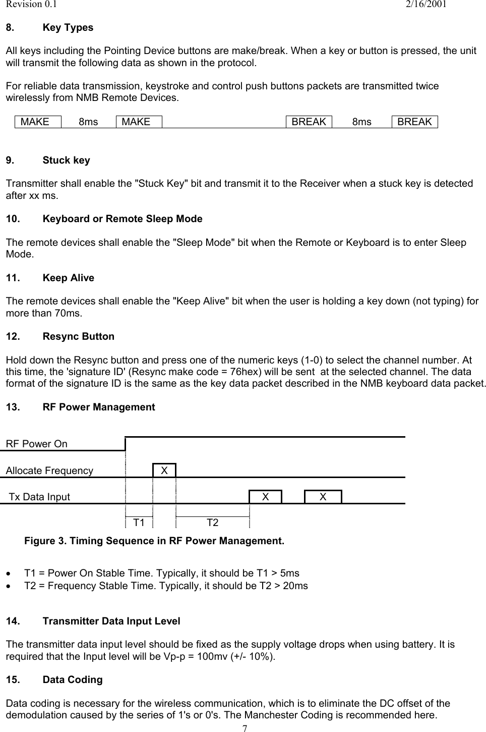 Revision 0.1    2/16/2001  7  8. Key Types  All keys including the Pointing Device buttons are make/break. When a key or button is pressed, the unit will transmit the following data as shown in the protocol.   For reliable data transmission, keystroke and control push buttons packets are transmitted twice wirelessly from NMB Remote Devices.  MAKE 8ms MAKE   BREAK 8ms BREAK   9. Stuck key  Transmitter shall enable the &quot;Stuck Key&quot; bit and transmit it to the Receiver when a stuck key is detected after xx ms.  10.  Keyboard or Remote Sleep Mode   The remote devices shall enable the &quot;Sleep Mode&quot; bit when the Remote or Keyboard is to enter Sleep Mode.  11.  Keep Alive   The remote devices shall enable the &quot;Keep Alive&quot; bit when the user is holding a key down (not typing) for more than 70ms.  12. Resync Button  Hold down the Resync button and press one of the numeric keys (1-0) to select the channel number. At this time, the &apos;signature ID&apos; (Resync make code = 76hex) will be sent  at the selected channel. The data format of the signature ID is the same as the key data packet described in the NMB keyboard data packet.  13.  RF Power Management   RF Power On                          Allocate Frequency    X                                 Tx Data Input             X    X                         T1         T2       Figure 3. Timing Sequence in RF Power Management.  •  T1 = Power On Stable Time. Typically, it should be T1 &gt; 5ms •  T2 = Frequency Stable Time. Typically, it should be T2 &gt; 20ms   14.  Transmitter Data Input Level  The transmitter data input level should be fixed as the supply voltage drops when using battery. It is required that the Input level will be Vp-p = 100mv (+/- 10%).  15. Data Coding  Data coding is necessary for the wireless communication, which is to eliminate the DC offset of the demodulation caused by the series of 1&apos;s or 0&apos;s. The Manchester Coding is recommended here. 