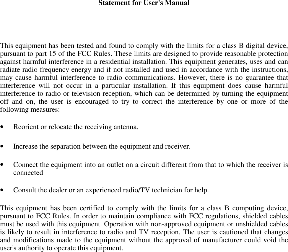 Statement for User&apos;s ManualThis equipment has been tested and found to comply with the limits for a class B digital device,pursuant to part 15 of the FCC Rules. These limits are designed to provide reasonable protectionagainst harmful interference in a residential installation. This equipment generates, uses and canradiate radio frequency energy and if not installed and used in accordance with the instructions,may cause harmful interference to radio communications. However, there is no guarantee thatinterference will not occur in a particular installation. If this equipment does cause harmfulinterference to radio or television reception, which can be determined by turning the equipmentoff and on, the user is encouraged to try to correct the interference by one or more of thefollowing measures:• Reorient or relocate the receiving antenna. • Increase the separation between the equipment and receiver. • Connect the equipment into an outlet on a circuit different from that to which the receiver isconnected • Consult the dealer or an experienced radio/TV technician for help.This equipment has been certified to comply with the limits for a class B computing device,pursuant to FCC Rules. In order to maintain compliance with FCC regulations, shielded cablesmust be used with this equipment. Operation with non-approved equipment or unshielded cablesis likely to result in interference to radio and TV reception. The user is cautioned that changesand modifications made to the equipment without the approval of manufacturer could void theuser&apos;s authority to operate this equipment.