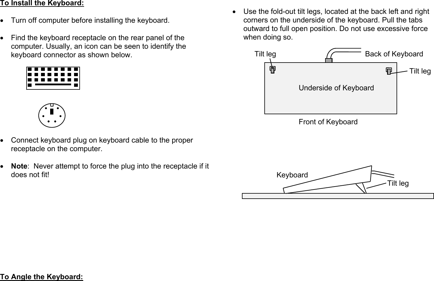 To Install the Keyboard:  •  Turn off computer before installing the keyboard.  •  Find the keyboard receptacle on the rear panel of the computer. Usually, an icon can be seen to identify the keyboard connector as shown below.          •  Connect keyboard plug on keyboard cable to the proper receptacle on the computer.  •  Note:  Never attempt to force the plug into the receptacle if it does not fit!            To Angle the Keyboard:   •  Use the fold-out tilt legs, located at the back left and right corners on the underside of the keyboard. Pull the tabs outward to full open position. Do not use excessive force when doing so.   Tilt leg     Back of Keyboard                  Tilt leg     Underside of Keyboard       Front of Keyboard              Keyboard       Tilt leg        