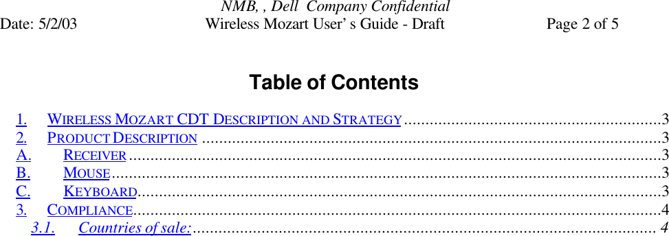 NMB, , Dell  Company ConfidentialDate: 5/2/03 Wireless Mozart User’s Guide - Draft Page 2 of 5Table of Contents1. WIRELESS MOZART CDT DESCRIPTION AND STRATEGY............................................................32. PRODUCT DESCRIPTION ...........................................................................................................3A. RECEIVER ............................................................................................................................3B. MOUSE................................................................................................................................3C. KEYBOARD..........................................................................................................................33. COMPLIANCE...........................................................................................................................43.1. Countries of sale:............................................................................................................ 4