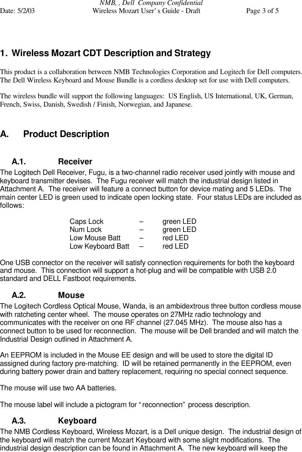 NMB, , Dell  Company ConfidentialDate: 5/2/03 Wireless Mozart User’s Guide - Draft Page 3 of 51. Wireless Mozart CDT Description and StrategyThis product is a collaboration between NMB Technologies Corporation and Logitech for Dell computers.The Dell Wireless Keyboard and Mouse Bundle is a cordless desktop set for use with Dell computers.The wireless bundle will support the following languages:  US English, US International, UK, German,French, Swiss, Danish, Swedish / Finish, Norwegian, and Japanese.A. Product DescriptionA.1. ReceiverThe Logitech Dell Receiver, Fugu, is a two-channel radio receiver used jointly with mouse andkeyboard transmitter devises.  The Fugu receiver will match the industrial design listed inAttachment A.  The receiver will feature a connect button for device mating and 5 LEDs.  Themain center LED is green used to indicate open locking state.  Four status LEDs are included asfollows:Caps Lock  –  green LEDNum Lock  –  green LEDLow Mouse Batt  –  red LEDLow Keyboard Batt  –  red LEDOne USB connector on the receiver will satisfy connection requirements for both the keyboardand mouse.  This connection will support a hot-plug and will be compatible with USB 2.0standard and DELL Fastboot requirements.A.2. MouseThe Logitech Cordless Optical Mouse, Wanda, is an ambidextrous three button cordless mousewith ratcheting center wheel.  The mouse operates on 27MHz radio technology andcommunicates with the receiver on one RF channel (27.045 MHz).  The mouse also has aconnect button to be used for reconnection.  The mouse will be Dell branded and will match theIndustrial Design outlined in Attachment A.An EEPROM is included in the Mouse EE design and will be used to store the digital IDassigned during factory pre-matching.  ID will be retained permanently in the EEPROM, evenduring battery power drain and battery replacement, requiring no special connect sequence.The mouse will use two AA batteries.The mouse label will include a pictogram for “reconnection” process description.A.3. KeyboardThe NMB Cordless Keyboard, Wireless Mozart, is a Dell unique design.  The industrial design ofthe keyboard will match the current Mozart Keyboard with some slight modifications.  Theindustrial design description can be found in Attachment A.  The new keyboard will keep the