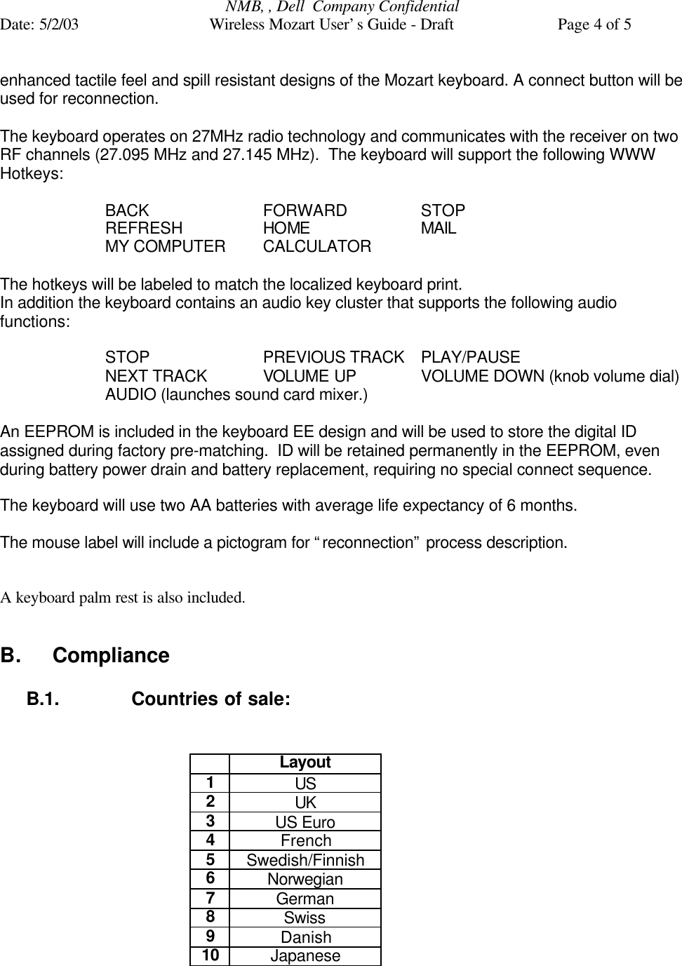 NMB, , Dell  Company ConfidentialDate: 5/2/03 Wireless Mozart User’s Guide - Draft Page 4 of 5enhanced tactile feel and spill resistant designs of the Mozart keyboard. A connect button will beused for reconnection.The keyboard operates on 27MHz radio technology and communicates with the receiver on twoRF channels (27.095 MHz and 27.145 MHz).  The keyboard will support the following WWWHotkeys:BACK  FORWARD STOPREFRESH  HOME MAILMY COMPUTER  CALCULATORThe hotkeys will be labeled to match the localized keyboard print.In addition the keyboard contains an audio key cluster that supports the following audiofunctions:STOP  PREVIOUS TRACK PLAY/PAUSENEXT TRACK VOLUME UP VOLUME DOWN (knob volume dial)AUDIO (launches sound card mixer.)An EEPROM is included in the keyboard EE design and will be used to store the digital IDassigned during factory pre-matching.  ID will be retained permanently in the EEPROM, evenduring battery power drain and battery replacement, requiring no special connect sequence.The keyboard will use two AA batteries with average life expectancy of 6 months.The mouse label will include a pictogram for “reconnection” process description.A keyboard palm rest is also included.B. ComplianceB.1. Countries of sale:Layout1US2UK3US Euro4French5Swedish/Finnish6Norwegian7German8Swiss9Danish10Japanese