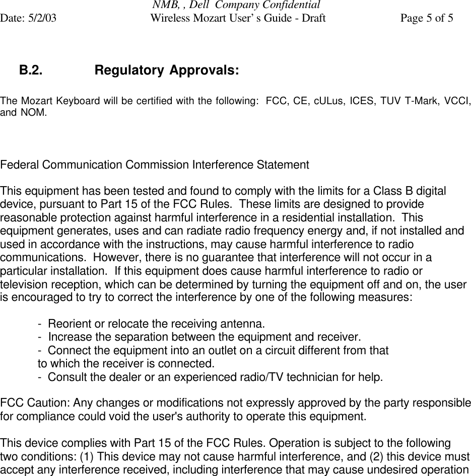 NMB, , Dell  Company ConfidentialDate: 5/2/03 Wireless Mozart User’s Guide - Draft Page 5 of 5B.2. Regulatory Approvals:The Mozart Keyboard will be certified with the following:  FCC, CE, cULus, ICES, TUV T-Mark, VCCI,and NOM.Federal Communication Commission Interference StatementThis equipment has been tested and found to comply with the limits for a Class B digitaldevice, pursuant to Part 15 of the FCC Rules.  These limits are designed to providereasonable protection against harmful interference in a residential installation.  Thisequipment generates, uses and can radiate radio frequency energy and, if not installed andused in accordance with the instructions, may cause harmful interference to radiocommunications.  However, there is no guarantee that interference will not occur in aparticular installation.  If this equipment does cause harmful interference to radio ortelevision reception, which can be determined by turning the equipment off and on, the useris encouraged to try to correct the interference by one of the following measures:-  Reorient or relocate the receiving antenna.-  Increase the separation between the equipment and receiver.-  Connect the equipment into an outlet on a circuit different from thatto which the receiver is connected.-  Consult the dealer or an experienced radio/TV technician for help.FCC Caution: Any changes or modifications not expressly approved by the party responsiblefor compliance could void the user&apos;s authority to operate this equipment.This device complies with Part 15 of the FCC Rules. Operation is subject to the followingtwo conditions: (1) This device may not cause harmful interference, and (2) this device mustaccept any interference received, including interference that may cause undesired operation