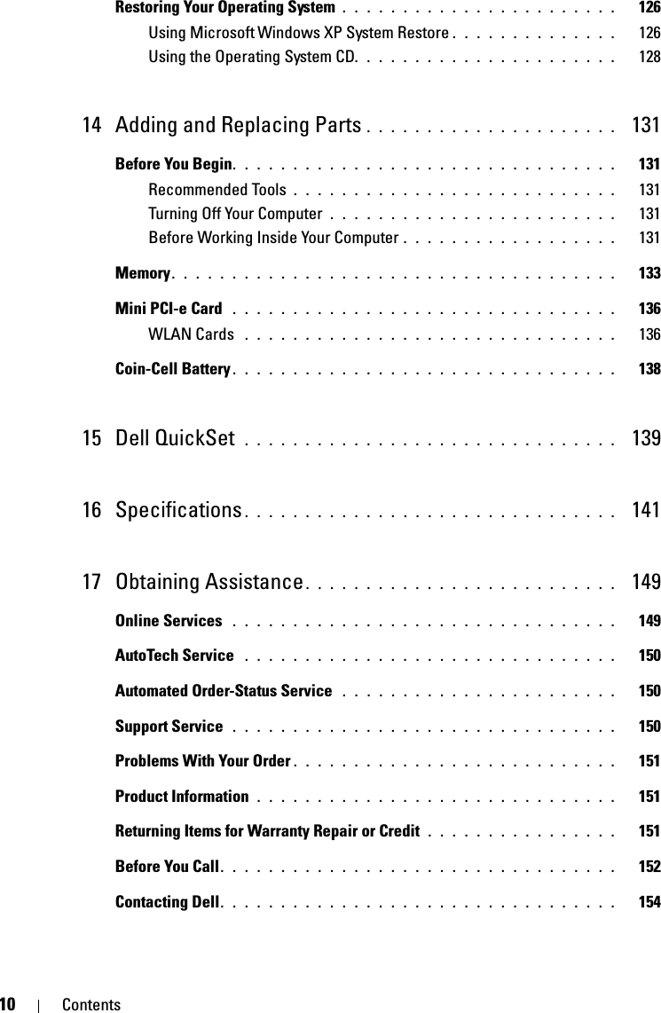 10 ContentsRestoring Your Operating System . . . . . . . . . . . . . . . . . . . . . . .   126Using Microsoft Windows XP System Restore . . . . . . . . . . . . . .   126Using the Operating System CD. . . . . . . . . . . . . . . . . . . . . .   12814 Adding and Replacing Parts . . . . . . . . . . . . . . . . . . . . .  131Before You Begin. . . . . . . . . . . . . . . . . . . . . . . . . . . . . . . .   131Recommended Tools . . . . . . . . . . . . . . . . . . . . . . . . . . .   131Turning Off Your Computer  . . . . . . . . . . . . . . . . . . . . . . . .   131Before Working Inside Your Computer . . . . . . . . . . . . . . . . . .   131Memory. . . . . . . . . . . . . . . . . . . . . . . . . . . . . . . . . . . . .   133Mini PCI-e Card  . . . . . . . . . . . . . . . . . . . . . . . . . . . . . . . .   136WLAN Cards  . . . . . . . . . . . . . . . . . . . . . . . . . . . . . . .   136Coin-Cell Battery . . . . . . . . . . . . . . . . . . . . . . . . . . . . . . . .   13815 Dell QuickSet  . . . . . . . . . . . . . . . . . . . . . . . . . . . . . . .  13916 Specifications . . . . . . . . . . . . . . . . . . . . . . . . . . . . . . .  14117 Obtaining Assistance. . . . . . . . . . . . . . . . . . . . . . . . . .  149Online Services  . . . . . . . . . . . . . . . . . . . . . . . . . . . . . . . .   149AutoTech Service  . . . . . . . . . . . . . . . . . . . . . . . . . . . . . . .   150Automated Order-Status Service  . . . . . . . . . . . . . . . . . . . . . . .   150Support Service  . . . . . . . . . . . . . . . . . . . . . . . . . . . . . . . .   150Problems With Your Order . . . . . . . . . . . . . . . . . . . . . . . . . . .   151Product Information  . . . . . . . . . . . . . . . . . . . . . . . . . . . . . .   151Returning Items for Warranty Repair or Credit . . . . . . . . . . . . . . . .   151Before You Call. . . . . . . . . . . . . . . . . . . . . . . . . . . . . . . . .   152Contacting Dell. . . . . . . . . . . . . . . . . . . . . . . . . . . . . . . . .   154