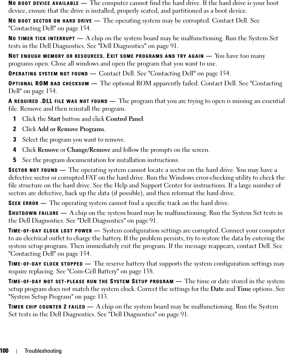 100 TroubleshootingNO BOOT DEVICE AVAILABLE —The computer cannot find the hard drive. If the hard drive is your boot device, ensure that the drive is installed, properly seated, and partitioned as a boot device.NO BOOT SECTOR ON HARD DRIVE —The operating system may be corrupted. Contact Dell. See &quot;Contacting Dell&quot; on page 154.NO TIMER TICK INTERRUPT —A chip on the system board may be malfunctioning. Run the System Set tests in the Dell Diagnostics. See &quot;Dell Diagnostics&quot; on page 91.NOT ENOUGH MEMORY OR RESOURCES. EXIT SOME PROGRAMS AND TRY AGAIN —You have too many programs open. Close all windows and open the program that you want to use.OPERATING SYSTEM NOT FOUND —Contact Dell. See &quot;Contacting Dell&quot; on page 154.OPTIONAL ROM BAD CHECKSUM —The optional ROM apparently failed. Contact Dell. See &quot;Contacting Dell&quot; on page 154.A REQUIRED .DLL FILE WAS NOT FOUND —The program that you are trying to open is missing an essential file. Remove and then reinstall the program.1Click the Start button and click Control Panel.2Click Add or Remove Programs.3Select the program you want to remove.4Click Remove or Change/Remove and follow the prompts on the screen.5See the program documentation for installation instructions.SECTOR NOT FOUND —The operating system cannot locate a sector on the hard drive. You may have a defective sector or corrupted FAT on the hard drive. Run the Windows error-checking utility to check the file structure on the hard drive. See the Help and Support Center for instructions. If a large number of sectors are defective, back up the data (if possible), and then reformat the hard drive.SEEK ERROR —The operating system cannot find a specific track on the hard drive. SHUTDOWN FAILURE —A chip on the system board may be malfunctioning. Run the System Set tests in the Dell Diagnostics. See &quot;Dell Diagnostics&quot; on page 91.TIME-OF-DAY CLOCK LOST POWER —System configuration settings are corrupted. Connect your computer to an electrical outlet to charge the battery. If the problem persists, try to restore the data by entering the system setup program. Then immediately exit the program. If the message reappears, contact Dell. See &quot;Contacting Dell&quot; on page 154.TIME-OF-DAY CLOCK STOPPED —The reserve battery that supports the system configuration settings may require replacing. See &quot;Coin-Cell Battery&quot; on page 138.TIME-OF-DAY NOT SET-PLEASE RUN THE SYS T E M  SETUP PROGRAM —The time or date stored in the system setup program does not match the system clock. Correct the settings for the Date and Time options. See &quot;System Setup Program&quot; on page 113.TIMER CHIP COUNTER 2 FAILED —A chip on the system board may be malfunctioning. Run the System Set tests in the Dell Diagnostics. See &quot;Dell Diagnostics&quot; on page 91.