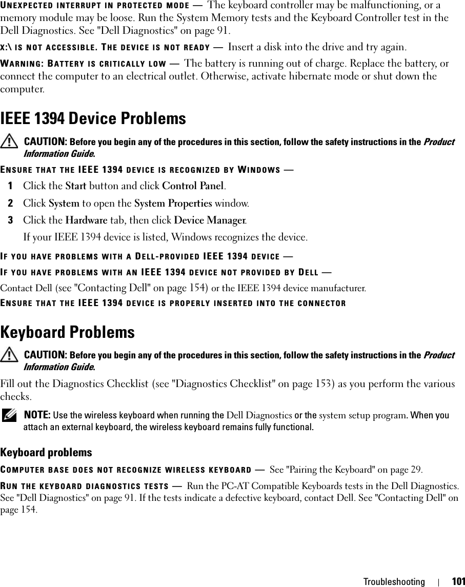 Troubleshooting 101UNEXPECTED INTERRUPT IN PROTECTED MODE —The keyboard controller may be malfunctioning, or a memory module may be loose. Run the System Memory tests and the Keyboard Controller test in the Dell Diagnostics. See &quot;Dell Diagnostics&quot; on page 91.X:\ IS NOT ACCESSIBLE. THE DEVICE IS NOT READY —Insert a disk into the drive and try again.WARNING: BATTERY IS CRITICALLY LOW —The battery is running out of charge. Replace the battery, or connect the computer to an electrical outlet. Otherwise, activate hibernate mode or shut down the computer.IEEE 1394 Device Problems CAUTION: Before you begin any of the procedures in this section, follow the safety instructions in the Product Information Guide.ENSURE THAT THE IEEE 1394 DEVICE IS RECOGNIZED BY WINDOWS —1Click the Start button and click Control Panel.2Click System to open the System Properties window.3Click the Hardware tab, then click Device Manager.If your IEEE 1394 device is listed, Windows recognizes the device.IF YOU HAVE PROBLEMS WITH A DELL-PROVIDED IEEE 1394 DEVICE —IF YOU HAVE PROBLEMS WITH AN IEEE 1394 DEVICE NOT PROVIDED BY DELL —Contact Dell (see &quot;Contacting Dell&quot; on page 154) or the IEEE 1394 device manufacturer.ENSURE THAT THE IEEE 1394 DEVICE IS PROPERLY INSERTED INTO THE CONNECTORKeyboard Problems CAUTION: Before you begin any of the procedures in this section, follow the safety instructions in the Product Information Guide.Fill out the Diagnostics Checklist (see &quot;Diagnostics Checklist&quot; on page 153) as you perform the various checks. NOTE: Use the wireless keyboard when running the Dell Diagnostics or the system setup program. When you attach an external keyboard, the wireless keyboard remains fully functional.Keyboard problemsCOMPUTER BASE DOES NOT RECOGNIZE WIRELESS KEYBOARD —See &quot;Pairing the Keyboard&quot; on page 29.RUN THE KEYBOARD DIAGNOSTICS TESTS —Run the PC-AT Compatible Keyboards tests in the Dell Diagnostics. See &quot;Dell Diagnostics&quot; on page 91. If the tests indicate a defective keyboard, contact Dell. See &quot;Contacting Dell&quot; on page 154.