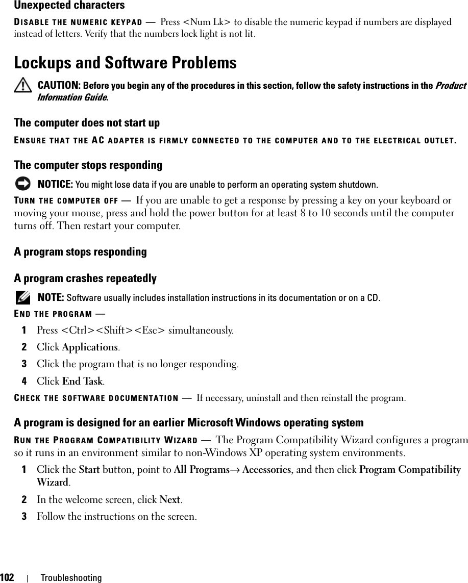 102 TroubleshootingUnexpected charactersDISABLE THE NUMERIC KEYPAD —Press &lt;Num Lk&gt; to disable the numeric keypad if numbers are displayed instead of letters. Verify that the numbers lock light is not lit.Lockups and Software Problems CAUTION: Before you begin any of the procedures in this section, follow the safety instructions in the Product Information Guide.The computer does not start upENSURE THAT THE AC ADAPTER IS FIRMLY CONNECTED TO THE COMPUTER AND TO THE ELECTRICAL OUTLET.The computer stops responding NOTICE: You might lose data if you are unable to perform an operating system shutdown.TURN THE COMPUTER OFF —If you are unable to get a response by pressing a key on your keyboard or moving your mouse, press and hold the power button for at least 8 to 10 seconds until the computer turns off. Then restart your computer. A program stops respondingA program crashes repeatedly NOTE: Software usually includes installation instructions in its documentation or on a CD.END THE PROGRAM —1Press &lt;Ctrl&gt;&lt;Shift&gt;&lt;Esc&gt; simultaneously.2Click Applications.3Click the program that is no longer responding.4Click End Task.CHECK THE SOFTWARE DOCUMENTATION —If necessary, uninstall and then reinstall the program.A program is designed for an earlier Microsoft Windows operating systemRUN THE PROGRAM COMPATIBILITY WIZARD —The Program Compatibility Wizard configures a program so it runs in an environment similar to non-Windows XP operating system environments.1Click the Start button, point to All Programs→ Accessories, and then click Program Compatibility Wizard.2In the welcome screen, click Next.3Follow the instructions on the screen.