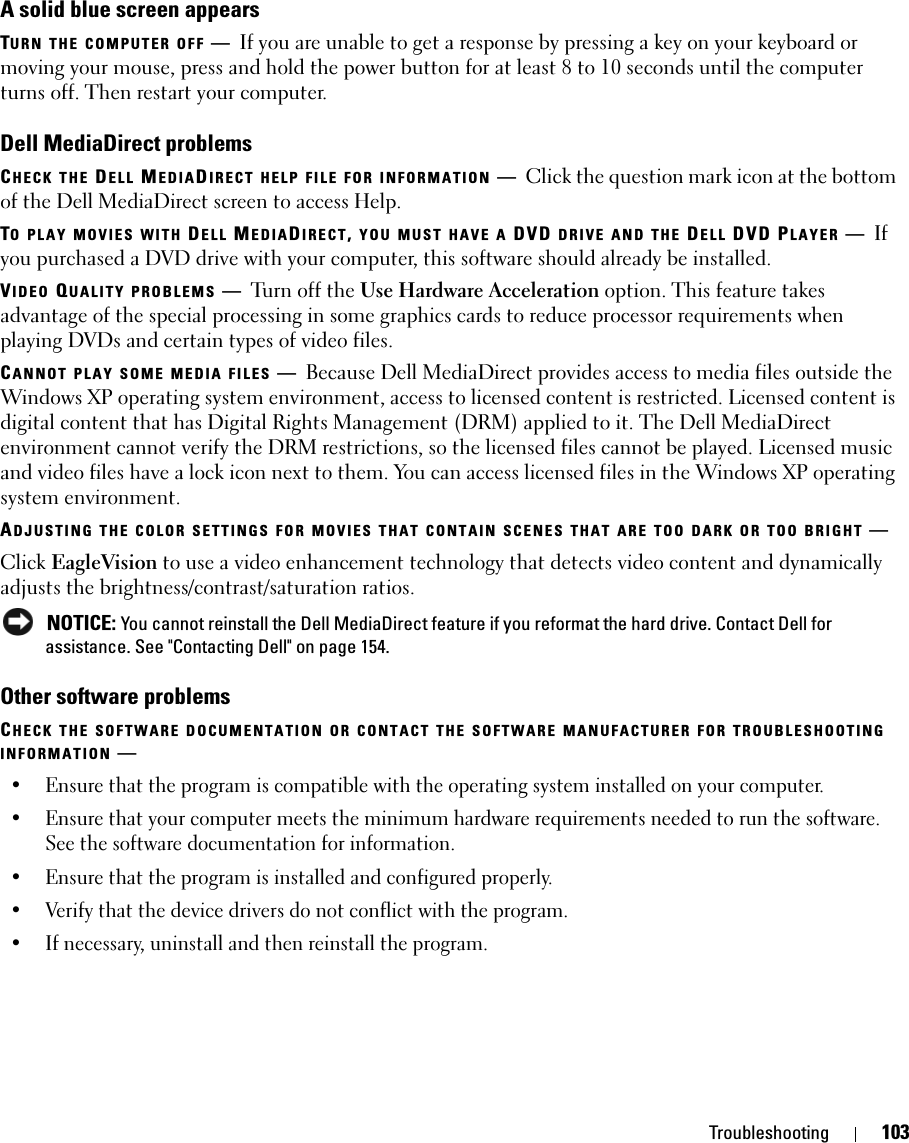 Troubleshooting 103A solid blue screen appearsTURN THE COMPUTER OFF —If you are unable to get a response by pressing a key on your keyboard or moving your mouse, press and hold the power button for at least 8 to 10 seconds until the computer turns off. Then restart your computer.Dell MediaDirect problemsCHECK THE DELL MEDIADIRECT HELP FILE FOR INFORMATION —Click the question mark icon at the bottom of the Dell MediaDirect screen to access Help. TO PLAY MOVIES WITH DELL MEDIADIRECT, YOU MUST HAVE A DVD DRIVE AND THE DELL DVD PLAYER —If you purchased a DVD drive with your computer, this software should already be installed. VIDEO QUALITY PROBLEMS —Turn off the Use Hardware Acceleration option. This feature takes advantage of the special processing in some graphics cards to reduce processor requirements when playing DVDs and certain types of video files. CANNOT PLAY SOME MEDIA FILES —Because Dell MediaDirect provides access to media files outside the Windows XP operating system environment, access to licensed content is restricted. Licensed content is digital content that has Digital Rights Management (DRM) applied to it. The Dell MediaDirect environment cannot verify the DRM restrictions, so the licensed files cannot be played. Licensed music and video files have a lock icon next to them. You can access licensed files in the Windows XP operating system environment. ADJUSTING THE COLOR SETTINGS FOR MOVIES THAT CONTAIN SCENES THAT ARE TOO DARK OR TOO BRIGHT —Click EagleVision to use a video enhancement technology that detects video content and dynamically adjusts the brightness/contrast/saturation ratios.  NOTICE: You cannot reinstall the Dell MediaDirect feature if you reformat the hard drive. Contact Dell for assistance. See &quot;Contacting Dell&quot; on page 154. Other software problemsCHECK THE SOFTWARE DOCUMENTATION OR CONTACT THE SOFTWARE MANUFACTURER FOR TROUBLESHOOTING INFORMATION —• Ensure that the program is compatible with the operating system installed on your computer.• Ensure that your computer meets the minimum hardware requirements needed to run the software. See the software documentation for information.• Ensure that the program is installed and configured properly.• Verify that the device drivers do not conflict with the program.• If necessary, uninstall and then reinstall the program.