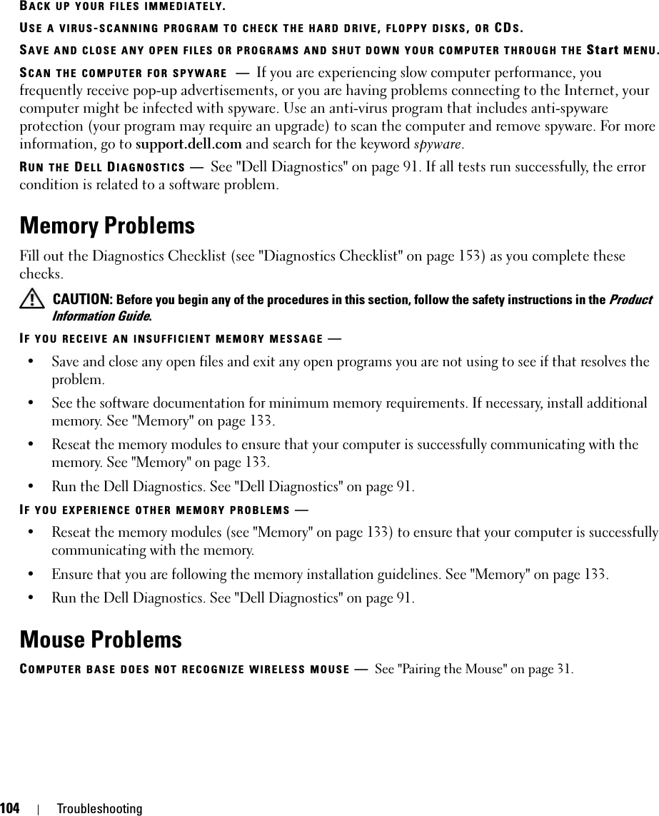 104 TroubleshootingBACK UP YOUR FILES IMMEDIATELY.USE A VIRUS-SCANNING PROGRAM TO CHECK THE HARD DRIVE, FLOPPY DISKS, OR CDS.SAVE AND CLOSE ANY OPEN FILES OR PROGRAMS AND SHUT DOWN YOUR COMPUTER THROUGH THE Start MENU.SCAN THE COMPUTER FOR SPYWARE —If you are experiencing slow computer performance, you frequently receive pop-up advertisements, or you are having problems connecting to the Internet, your computer might be infected with spyware. Use an anti-virus program that includes anti-spyware protection (your program may require an upgrade) to scan the computer and remove spyware. For more information, go to support.dell.com and search for the keyword spyware.RUN THE DELL DIAGNOSTICS —See &quot;Dell Diagnostics&quot; on page 91. If all tests run successfully, the error condition is related to a software problem.Memory ProblemsFill out the Diagnostics Checklist (see &quot;Diagnostics Checklist&quot; on page 153) as you complete these checks. CAUTION: Before you begin any of the procedures in this section, follow the safety instructions in the Product Information Guide.IF YOU RECEIVE AN INSUFFICIENT MEMORY MESSAGE —• Save and close any open files and exit any open programs you are not using to see if that resolves the problem.• See the software documentation for minimum memory requirements. If necessary, install additional memory. See &quot;Memory&quot; on page 133.• Reseat the memory modules to ensure that your computer is successfully communicating with the memory. See &quot;Memory&quot; on page 133.• Run the Dell Diagnostics. See &quot;Dell Diagnostics&quot; on page 91.IF YOU EXPERIENCE OTHER MEMORY PROBLEMS —• Reseat the memory modules (see &quot;Memory&quot; on page 133) to ensure that your computer is successfully communicating with the memory.• Ensure that you are following the memory installation guidelines. See &quot;Memory&quot; on page 133.• Run the Dell Diagnostics. See &quot;Dell Diagnostics&quot; on page 91.Mouse ProblemsCOMPUTER BASE DOES NOT RECOGNIZE WIRELESS MOUSE —See &quot;Pairing the Mouse&quot; on page 31.