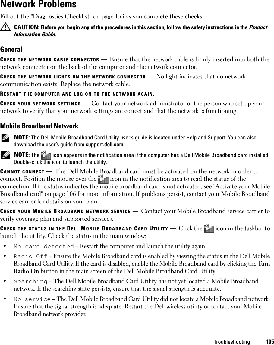 Troubleshooting 105Network ProblemsFill out the &quot;Diagnostics Checklist&quot; on page 153 as you complete these checks. CAUTION: Before you begin any of the procedures in this section, follow the safety instructions in the Product Information Guide.GeneralCHECK THE NETWORK CABLE CONNECTOR —Ensure that the network cable is firmly inserted into both the network connector on the back of the computer and the network connector.CHECK THE NETWORK LIGHTS ON THE NETWORK CONNECTOR —No light indicates that no network communication exists. Replace the network cable.RESTART THE COMPUTER AND LOG ON TO THE NETWORK AGAIN.CHECK YOUR NETWORK SETTINGS —Contact your network administrator or the person who set up your network to verify that your network settings are correct and that the network is functioning. Mobile Broadband Network NOTE: The Dell Mobile Broadband Card Utility user’s guide is located under Help and Support. You can also download the user’s guide from support.dell.com. NOTE: The  icon appears in the notification area if the computer has a Dell Mobile Broadband card installed. Double-click the icon to launch the utility.CANNOT CONNECT —The Dell Mobile Broadband card must be activated on the network in order to connect. Position the mouse over the   icon in the notification area to read the status of the connection. If the status indicates the mobile broadband card is not activated, see &quot;Activate your Mobile Broadband card&quot; on page 106 for more information. If problems persist, contact your Mobile Broadband service carrier for details on your plan.CHECK YOUR MOBILE BROADBAND NETWORK SERVICE —Contact your Mobile Broadband service carrier to verify coverage plan and supported services.CHECK THE STATUS IN THE DELL MOBILE BROADBAND CARD UTILITY —Click the  icon in the taskbar to launch the utility. Check the status in the main window:•No card detected – Restart the computer and launch the utility again. •Radio Off – Ensure the Mobile Broadband card is enabled by viewing the status in the Dell Mobile Broadband Card Utility. If the card is disabled, enable the Mobile Broadband card by clicking the Tu rn  Radio On button in the main screen of the Dell Mobile Broadband Card Utility.•Searching – The Dell Mobile Broadband Card Utility has not yet located a Mobile Broadband network. If the searching state persists, ensure that the signal strength is adequate.•No service – The Dell Mobile Broadband Card Utility did not locate a Mobile Broadband network. Ensure that the signal strength is adequate. Restart the Dell wireless utility or contact your Mobile Broadband network provider.