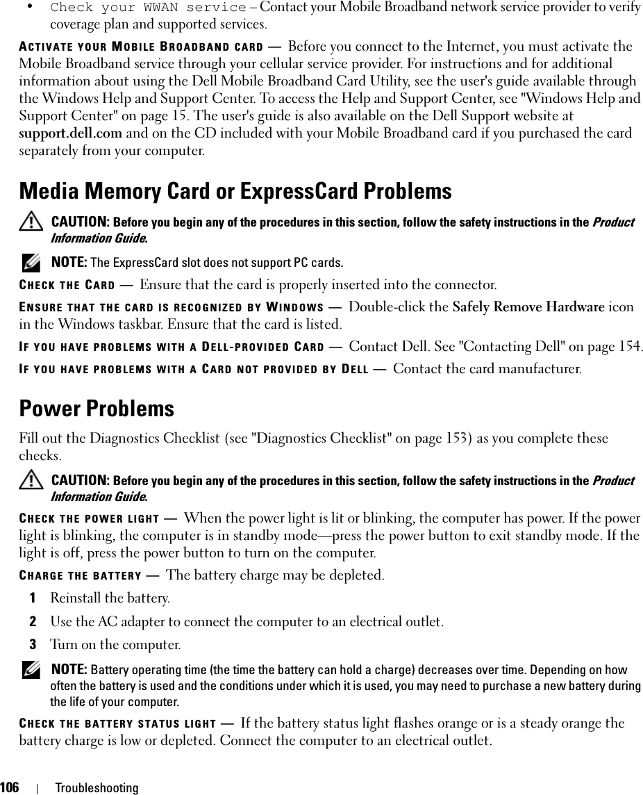 106 Troubleshooting•Check your WWAN service – Contact your Mobile Broadband network service provider to verify coverage plan and supported services.ACTIVATE YOUR MOBILE BROADBAND CARD —Before you connect to the Internet, you must activate the Mobile Broadband service through your cellular service provider. For instructions and for additional information about using the Dell Mobile Broadband Card Utility, see the user&apos;s guide available through the Windows Help and Support Center. To access the Help and Support Center, see &quot;Windows Help and Support Center&quot; on page 15. The user&apos;s guide is also available on the Dell Support website at support.dell.com and on the CD included with your Mobile Broadband card if you purchased the card separately from your computer.Media Memory Card or ExpressCard Problems CAUTION: Before you begin any of the procedures in this section, follow the safety instructions in the Product Information Guide. NOTE: The ExpressCard slot does not support PC cards. CHECK THE CARD —Ensure that the card is properly inserted into the connector.ENSURE THAT THE CARD IS RECOGNIZED BY WINDOWS —Double-click the Safely Remove Hardware icon in the Windows taskbar. Ensure that the card is listed.IF YOU HAVE PROBLEMS WITH A DELL-PROVIDED CARD —Contact Dell. See &quot;Contacting Dell&quot; on page 154.IF YOU HAVE PROBLEMS WITH A CARD NOT PROVIDED BY DELL —Contact the card manufacturer.Power ProblemsFill out the Diagnostics Checklist (see &quot;Diagnostics Checklist&quot; on page 153) as you complete these checks. CAUTION: Before you begin any of the procedures in this section, follow the safety instructions in the Product Information Guide.CHECK THE POWER LIGHT —When the power light is lit or blinking, the computer has power. If the power light is blinking, the computer is in standby mode—press the power button to exit standby mode. If the light is off, press the power button to turn on the computer.CHARGE THE BATTERY —The battery charge may be depleted.1Reinstall the battery.2Use the AC adapter to connect the computer to an electrical outlet.3Turn on the computer. NOTE: Battery operating time (the time the battery can hold a charge) decreases over time. Depending on how often the battery is used and the conditions under which it is used, you may need to purchase a new battery during the life of your computer.CHECK THE BATTERY STATUS LIGHT —If the battery status light flashes orange or is a steady orange the battery charge is low or depleted. Connect the computer to an electrical outlet.