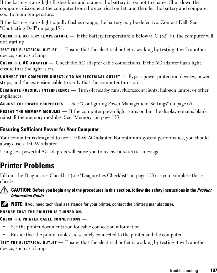 Troubleshooting 107If the battery status light flashes blue and orange, the battery is too hot to charge. Shut down the computer, disconnect the computer from the electrical outlet, and then let the battery and computer cool to room temperature.If the battery status light rapidly flashes orange, the battery may be defective. Contact Dell. See &quot;Contacting Dell&quot; on page 154.CHECK THE BATTERY TEMPERATURE —If the battery temperature is below 0° C (32° F), the computer will not start up.TEST THE ELECTRICAL OUTLET —Ensure that the electrical outlet is working by testing it with another device, such as a lamp.CHECK THE AC ADAPTER —Check the AC adapter cable connections. If the AC adapter has a light, ensure that the light is on.CONNECT THE COMPUTER DIRECTLY TO AN ELECTRICAL OUTLET —Bypass power protection devices, power strips, and the extension cable to verify that the computer turns on.ELIMINATE POSSIBLE INTERFERENCE —Turn off nearby fans, fluorescent lights, halogen lamps, or other appliances.ADJUST THE POWER PROPERTIES —See &quot;Configuring Power Management Settings&quot; on page 65.RESEAT THE MEMORY MODULES —If the computer power light turns on but the display remains blank, reinstall the memory modules. See &quot;Memory&quot; on page 133.Ensuring Sufficient Power for Your ComputerYour computer is designed to use a 150-W AC adapter. For optimum system performance, you should always use a 150-W adapter.Using less-powerful AC adapters will cause you to receive a WARNING message.Printer ProblemsFill out the Diagnostics Checklist (see &quot;Diagnostics Checklist&quot; on page 153) as you complete these checks. CAUTION: Before you begin any of the procedures in this section, follow the safety instructions in the Product Information Guide. NOTE: If you need technical assistance for your printer, contact the printer’s manufacturer.ENSURE THAT THE PRINTER IS TURNED ON.CHECK THE PRINTER CABLE CONNECTIONS —• See the printer documentation for cable connection information.• Ensure that the printer cables are securely connected to the printer and the computer.TEST THE ELECTRICAL OUTLET —Ensure that the electrical outlet is working by testing it with another device, such as a lamp.