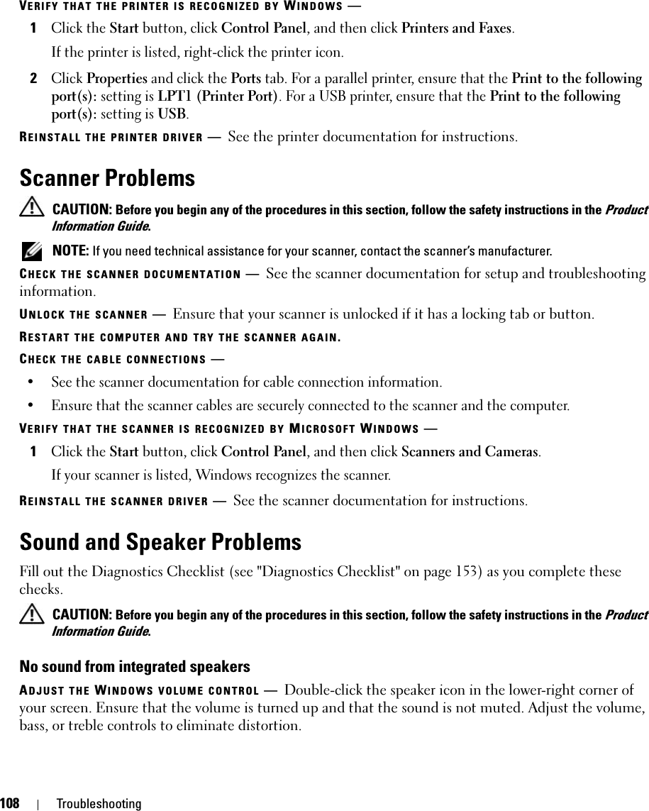 108 TroubleshootingVERIFY THAT THE PRINTER IS RECOGNIZED BY WINDOWS —1Click the Start button, click Control Panel, and then click Printers and Faxes.If the printer is listed, right-click the printer icon.2Click Properties and click the Ports tab. For a parallel printer, ensure that the Print to the following port(s): setting is LPT1 (Printer Port). For a USB printer, ensure that the Print to the following port(s): setting is USB.REINSTALL THE PRINTER DRIVER —See the printer documentation for instructions.Scanner Problems CAUTION: Before you begin any of the procedures in this section, follow the safety instructions in the Product Information Guide. NOTE: If you need technical assistance for your scanner, contact the scanner’s manufacturer.CHECK THE SCANNER DOCUMENTATION —See the scanner documentation for setup and troubleshooting information.UNLOCK THE SCANNER —Ensure that your scanner is unlocked if it has a locking tab or button.RESTART THE COMPUTER AND TRY THE SCANNER AGAIN.CHECK THE CABLE CONNECTIONS —• See the scanner documentation for cable connection information.• Ensure that the scanner cables are securely connected to the scanner and the computer.VERIFY THAT THE SCANNER IS RECOGNIZED BY MICROSOFT WINDOWS —1Click the Start button, click Control Panel, and then click Scanners and Cameras.If your scanner is listed, Windows recognizes the scanner.REINSTALL THE SCANNER DRIVER —See the scanner documentation for instructions.Sound and Speaker ProblemsFill out the Diagnostics Checklist (see &quot;Diagnostics Checklist&quot; on page 153) as you complete these checks. CAUTION: Before you begin any of the procedures in this section, follow the safety instructions in the Product Information Guide.No sound from integrated speakersADJUST THE WINDOWS VOLUME CONTROL —Double-click the speaker icon in the lower-right corner of your screen. Ensure that the volume is turned up and that the sound is not muted. Adjust the volume, bass, or treble controls to eliminate distortion.