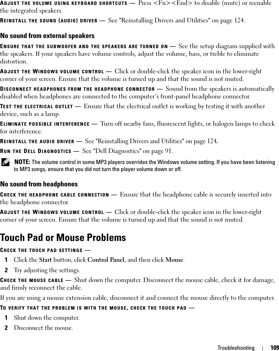 Troubleshooting 109ADJUST THE VOLUME USING KEYBOARD SHORTCUTS —Press &lt;Fn&gt;&lt;End&gt; to disable (mute) or reenable the integrated speakers.REINSTALL THE SOUND (AUDIO) DRIVER —See &quot;Reinstalling Drivers and Utilities&quot; on page 124.No sound from external speakersENSURE THAT THE SUBWOOFER AND THE SPEAKERS ARE TURNED ON —See the setup diagram supplied with the speakers. If your speakers have volume controls, adjust the volume, bass, or treble to eliminate distortion.ADJUST THE WINDOWS VOLUME CONTROL —Click or double-click the speaker icon in the lower-right corner of your screen. Ensure that the volume is turned up and that the sound is not muted.DISCONNECT HEADPHONES FROM THE HEADPHONE CONNECTOR —Sound from the speakers is automatically disabled when headphones are connected to the computer’s front-panel headphone connector.TEST THE ELECTRICAL OUTLET —Ensure that the electrical outlet is working by testing it with another device, such as a lamp.ELIMINATE POSSIBLE INTERFERENCE —Turn off nearby fans, fluorescent lights, or halogen lamps to check for interference.REINSTALL THE AUDIO DRIVER —See &quot;Reinstalling Drivers and Utilities&quot; on page 124. RUN THE DELL DIAGNOSTICS —See &quot;Dell Diagnostics&quot; on page 91. NOTE: The volume control in some MP3 players overrides the Windows volume setting. If you have been listening to MP3 songs, ensure that you did not turn the player volume down or off.No sound from headphonesCHECK THE HEADPHONE CABLE CONNECTION —Ensure that the headphone cable is securely inserted into the headphone connector.ADJUST THE WINDOWS VOLUME CONTROL —Click or double-click the speaker icon in the lower-right corner of your screen. Ensure that the volume is turned up and that the sound is not muted.Touch Pad or Mouse ProblemsCHECK THE TOUCH PAD SETTINGS —1Click the Start button, click Control Panel, and then click Mouse.2Try adjusting the settings.CHECK THE MOUSE CABLE —Shut down the computer. Disconnect the mouse cable, check it for damage, and firmly reconnect the cable.If you are using a mouse extension cable, disconnect it and connect the mouse directly to the computer.TO VERIFY THAT THE PROBLEM IS WITH THE MOUSE, CHECK THE TOUCH PAD —1Shut down the computer.2Disconnect the mouse.