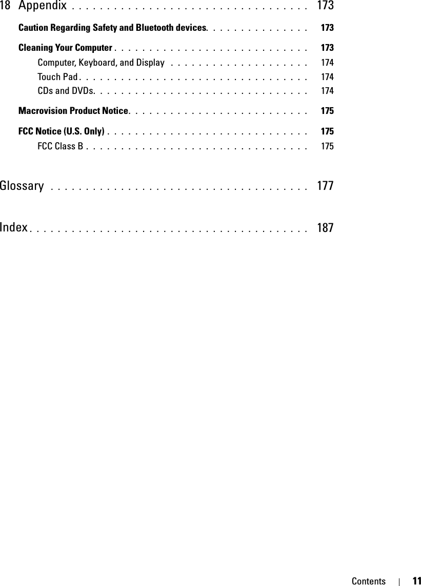 Contents 1118 Appendix  . . . . . . . . . . . . . . . . . . . . . . . . . . . . . . . . . .  173Caution Regarding Safety and Bluetooth devices. . . . . . . . . . . . . . .   173Cleaning Your Computer . . . . . . . . . . . . . . . . . . . . . . . . . . . .   173Computer, Keyboard, and Display  . . . . . . . . . . . . . . . . . . . .   174Touch Pad . . . . . . . . . . . . . . . . . . . . . . . . . . . . . . . . .   174CDs and DVDs. . . . . . . . . . . . . . . . . . . . . . . . . . . . . . .   174Macrovision Product Notice. . . . . . . . . . . . . . . . . . . . . . . . . .   175FCC Notice (U.S. Only) . . . . . . . . . . . . . . . . . . . . . . . . . . . . .   175FCC Class B . . . . . . . . . . . . . . . . . . . . . . . . . . . . . . . .   175Glossary  . . . . . . . . . . . . . . . . . . . . . . . . . . . . . . . . . . . . .   177Index . . . . . . . . . . . . . . . . . . . . . . . . . . . . . . . . . . . . . . . .   187