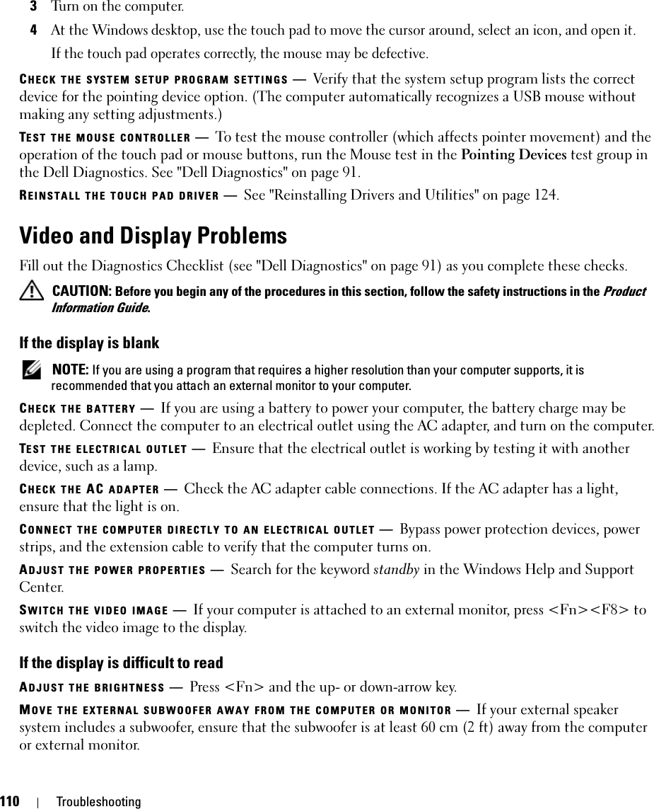 110 Troubleshooting3Turn on the computer. 4At the Windows desktop, use the touch pad to move the cursor around, select an icon, and open it.If the touch pad operates correctly, the mouse may be defective.CHECK THE SYSTEM SETUP PROGRAM SETTINGS —Verify that the system setup program lists the correct device for the pointing device option. (The computer automatically recognizes a USB mouse without making any setting adjustments.)TEST THE MOUSE CONTROLLER —To test the mouse controller (which affects pointer movement) and the operation of the touch pad or mouse buttons, run the Mouse test in the Pointing Devices test group in the Dell Diagnostics. See &quot;Dell Diagnostics&quot; on page 91.REINSTALL THE TOUCH PAD DRIVER —See &quot;Reinstalling Drivers and Utilities&quot; on page 124.Video and Display ProblemsFill out the Diagnostics Checklist (see &quot;Dell Diagnostics&quot; on page 91) as you complete these checks. CAUTION: Before you begin any of the procedures in this section, follow the safety instructions in the Product Information Guide.If the display is blank NOTE: If you are using a program that requires a higher resolution than your computer supports, it is recommended that you attach an external monitor to your computer.CHECK THE BATTERY —If you are using a battery to power your computer, the battery charge may be depleted. Connect the computer to an electrical outlet using the AC adapter, and turn on the computer.TEST THE ELECTRICAL OUTLET —Ensure that the electrical outlet is working by testing it with another device, such as a lamp.CHECK THE AC ADAPTER —Check the AC adapter cable connections. If the AC adapter has a light, ensure that the light is on.CONNECT THE COMPUTER DIRECTLY TO AN ELECTRICAL OUTLET —Bypass power protection devices, power strips, and the extension cable to verify that the computer turns on.ADJUST THE POWER PROPERTIES —Search for the keyword standby in the Windows Help and Support Center.SWITCH THE VIDEO IMAGE —If your computer is attached to an external monitor, press &lt;Fn&gt;&lt;F8&gt; to switch the video image to the display.If the display is difficult to readADJUST THE BRIGHTNESS —Press &lt;Fn&gt; and the up- or down-arrow key.MOVE THE EXTERNAL SUBWOOFER AWAY FROM THE COMPUTER OR MONITOR —If your external speaker system includes a subwoofer, ensure that the subwoofer is at least 60 cm (2 ft) away from the computer or external monitor.