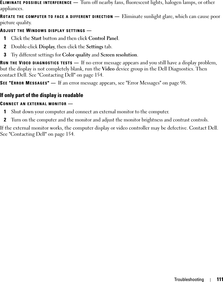 Troubleshooting 111ELIMINATE POSSIBLE INTERFERENCE —Turn off nearby fans, fluorescent lights, halogen lamps, or other appliances.ROTATE THE COMPUTER TO FACE A DIFFERENT DIRECTION —Eliminate sunlight glare, which can cause poor picture quality.ADJUST THE WINDOWS DISPLAY SETTINGS —1Click the Start button and then click Control Panel.2Double-click Display, then click the Settings tab.3Try different settings for Color quality and Screen resolution.RUN THE VIDEO DIAGNOSTICS TESTS —If no error message appears and you still have a display problem, but the display is not completely blank, run the Video device group in the Dell Diagnostics. Then contact Dell. See &quot;Contacting Dell&quot; on page 154.SEE &quot;ERROR MESSAGES&quot;—If an error message appears, see &quot;Error Messages&quot; on page 98.If only part of the display is readableCONNECT AN EXTERNAL MONITOR —1Shut down your computer and connect an external monitor to the computer.2Turn on the computer and the monitor and adjust the monitor brightness and contrast controls.If the external monitor works, the computer display or video controller may be defective. Contact Dell. See &quot;Contacting Dell&quot; on page 154.