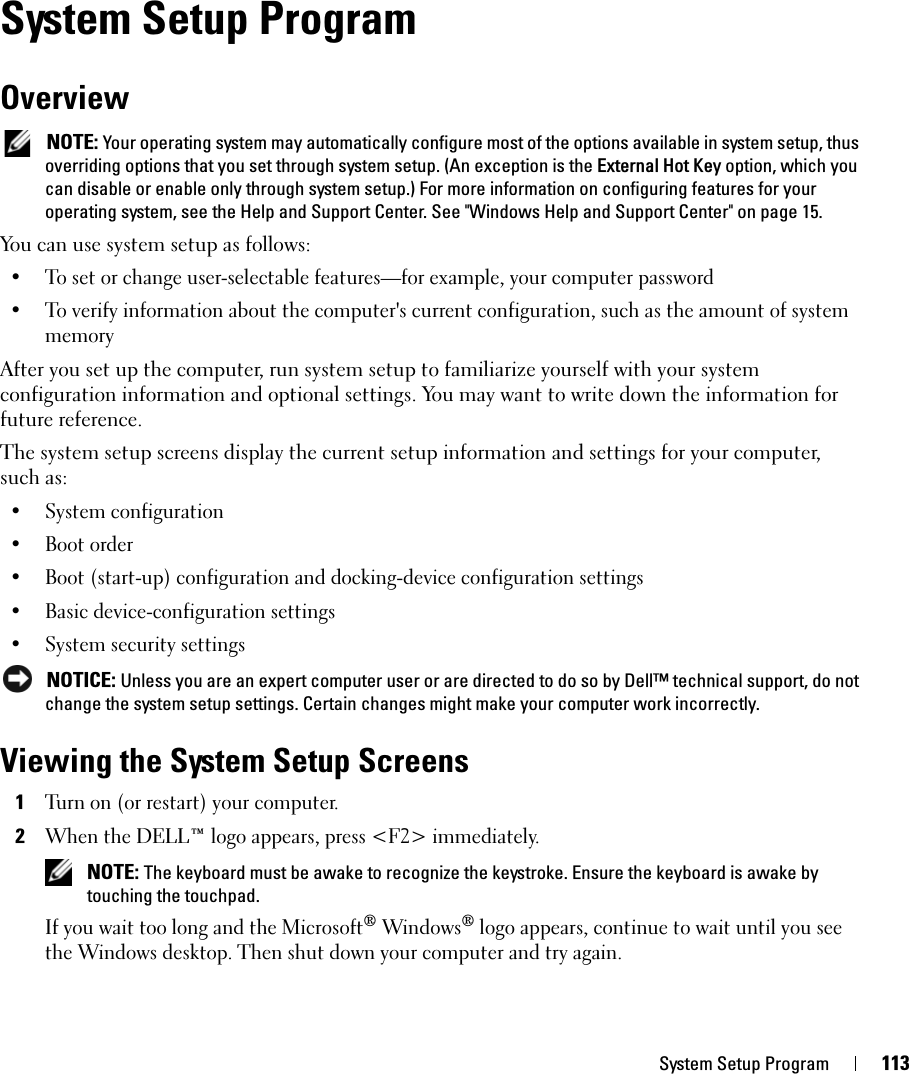 System Setup Program 113System Setup ProgramOverview NOTE: Your operating system may automatically configure most of the options available in system setup, thus overriding options that you set through system setup. (An exception is the External Hot Key option, which you can disable or enable only through system setup.) For more information on configuring features for your operating system, see the Help and Support Center. See &quot;Windows Help and Support Center&quot; on page 15.You can use system setup as follows:• To set or change user-selectable features—for example, your computer password• To verify information about the computer&apos;s current configuration, such as the amount of system memoryAfter you set up the computer, run system setup to familiarize yourself with your system configuration information and optional settings. You may want to write down the information for future reference.The system setup screens display the current setup information and settings for your computer, such as:• System configuration• Boot order• Boot (start-up) configuration and docking-device configuration settings• Basic device-configuration settings• System security settings NOTICE: Unless you are an expert computer user or are directed to do so by Dell™ technical support, do not change the system setup settings. Certain changes might make your computer work incorrectly. Viewing the System Setup Screens1Turn on (or restart) your computer.2When the DELL™ logo appears, press &lt;F2&gt; immediately.  NOTE: The keyboard must be awake to recognize the keystroke. Ensure the keyboard is awake by touching the touchpad. If you wait too long and the Microsoft® Windows® logo appears, continue to wait until you see the Windows desktop. Then shut down your computer and try again.