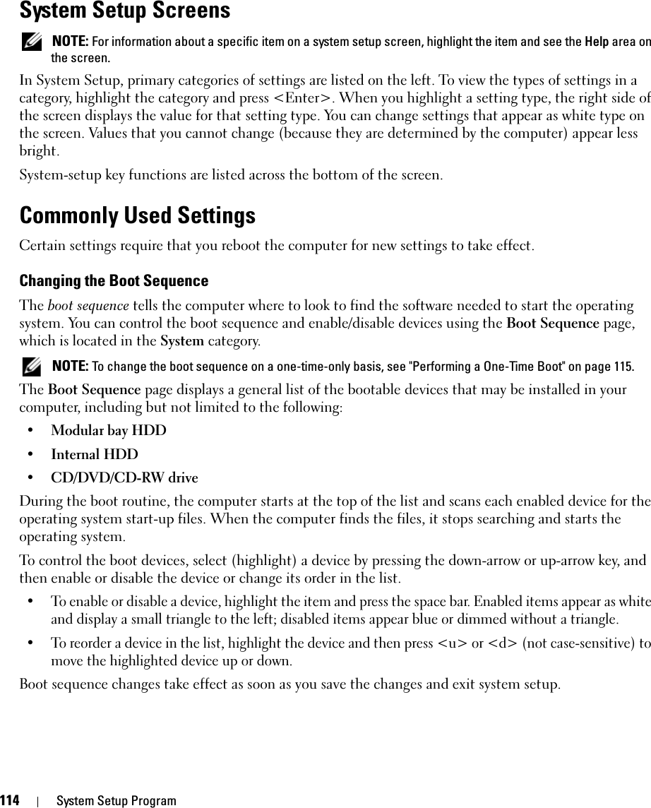 114 System Setup ProgramSystem Setup Screens NOTE: For information about a specific item on a system setup screen, highlight the item and see the Help area on the screen.In System Setup, primary categories of settings are listed on the left. To view the types of settings in a category, highlight the category and press &lt;Enter&gt;. When you highlight a setting type, the right side of the screen displays the value for that setting type. You can change settings that appear as white type on the screen. Values that you cannot change (because they are determined by the computer) appear less bright.System-setup key functions are listed across the bottom of the screen.Commonly Used SettingsCertain settings require that you reboot the computer for new settings to take effect.Changing the Boot SequenceThe boot sequence tells the computer where to look to find the software needed to start the operating system. You can control the boot sequence and enable/disable devices using the Boot Sequence page, which is located in the System category. NOTE: To change the boot sequence on a one-time-only basis, see &quot;Performing a One-Time Boot&quot; on page 115.The Boot Sequence page displays a general list of the bootable devices that may be installed in your computer, including but not limited to the following:• Modular bay HDD• Internal HDD• CD/DVD/CD-RW driveDuring the boot routine, the computer starts at the top of the list and scans each enabled device for the operating system start-up files. When the computer finds the files, it stops searching and starts the operating system. To control the boot devices, select (highlight) a device by pressing the down-arrow or up-arrow key, and then enable or disable the device or change its order in the list.• To enable or disable a device, highlight the item and press the space bar. Enabled items appear as white and display a small triangle to the left; disabled items appear blue or dimmed without a triangle.• To reorder a device in the list, highlight the device and then press &lt;u&gt; or &lt;d&gt; (not case-sensitive) to move the highlighted device up or down.Boot sequence changes take effect as soon as you save the changes and exit system setup.