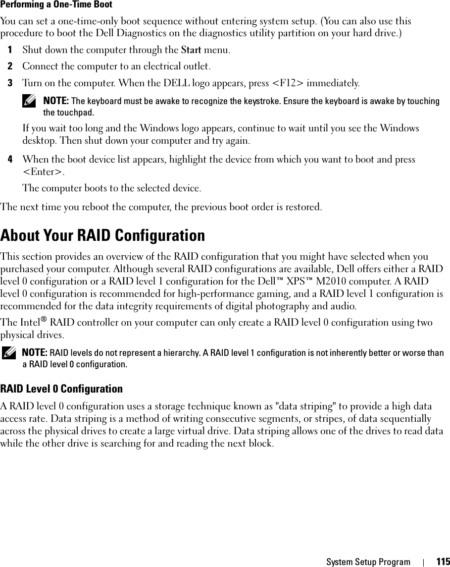 System Setup Program 115Performing a One-Time BootYou can set a one-time-only boot sequence without entering system setup. (You can also use this procedure to boot the Dell Diagnostics on the diagnostics utility partition on your hard drive.)1Shut down the computer through the Start menu.2Connect the computer to an electrical outlet.3Turn on the computer. When the DELL logo appears, press &lt;F12&gt; immediately.  NOTE: The keyboard must be awake to recognize the keystroke. Ensure the keyboard is awake by touching the touchpad. If you wait too long and the Windows logo appears, continue to wait until you see the Windows desktop. Then shut down your computer and try again.4When the boot device list appears, highlight the device from which you want to boot and press &lt;Enter&gt;.The computer boots to the selected device.The next time you reboot the computer, the previous boot order is restored.About Your RAID ConfigurationThis section provides an overview of the RAID configuration that you might have selected when you purchased your computer. Although several RAID configurations are available, Dell offers either a RAID level 0 configuration or a RAID level 1 configuration for the Dell™ XPS™ M2010 computer. A RAID level 0 configuration is recommended for high-performance gaming, and a RAID level 1 configuration is recommended for the data integrity requirements of digital photography and audio.The Intel® RAID controller on your computer can only create a RAID level 0 configuration using two physical drives.  NOTE: RAID levels do not represent a hierarchy. A RAID level 1 configuration is not inherently better or worse than a RAID level 0 configuration.RAID Level 0 ConfigurationA RAID level 0 configuration uses a storage technique known as &quot;data striping&quot; to provide a high data access rate. Data striping is a method of writing consecutive segments, or stripes, of data sequentially across the physical drives to create a large virtual drive. Data striping allows one of the drives to read data while the other drive is searching for and reading the next block.