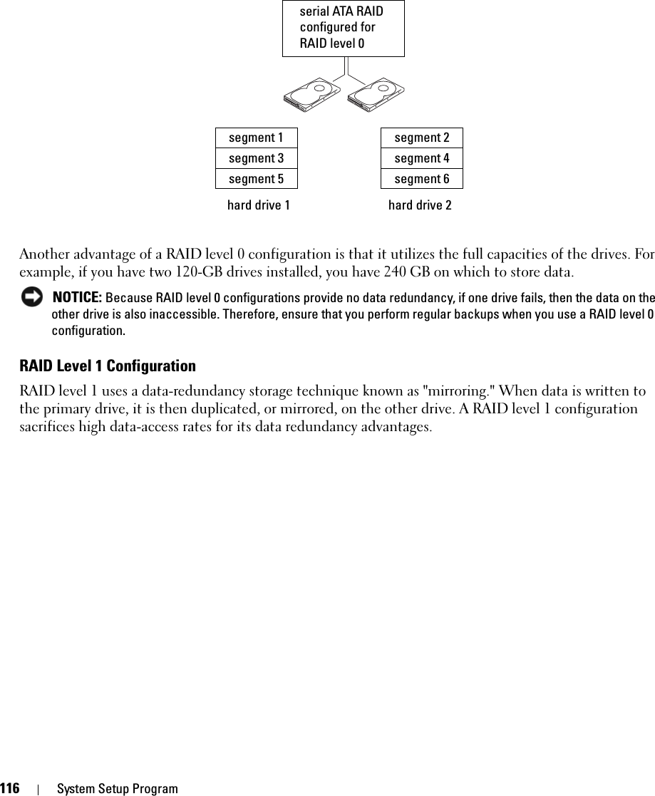 116 System Setup ProgramAnother advantage of a RAID level 0 configuration is that it utilizes the full capacities of the drives. For example, if you have two 120-GB drives installed, you have 240 GB on which to store data. NOTICE: Because RAID level 0 configurations provide no data redundancy, if one drive fails, then the data on the other drive is also inaccessible. Therefore, ensure that you perform regular backups when you use a RAID level 0 configuration.RAID Level 1 ConfigurationRAID level 1 uses a data-redundancy storage technique known as &quot;mirroring.&quot; When data is written to the primary drive, it is then duplicated, or mirrored, on the other drive. A RAID level 1 configuration sacrifices high data-access rates for its data redundancy advantages.hard drive 1segment 1segment 3segment 5hard drive 2segment 2segment 4segment 6serial ATA RAID configured for RAID level 0