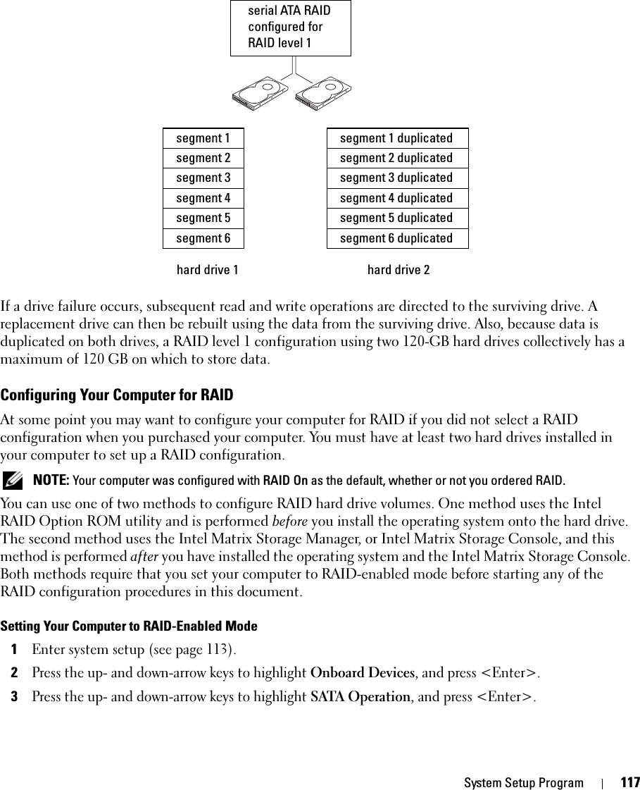 System Setup Program 117If a drive failure occurs, subsequent read and write operations are directed to the surviving drive. A replacement drive can then be rebuilt using the data from the surviving drive. Also, because data is duplicated on both drives, a RAID level 1 configuration using two 120-GB hard drives collectively has a maximum of 120 GB on which to store data.Configuring Your Computer for RAIDAt some point you may want to configure your computer for RAID if you did not select a RAID configuration when you purchased your computer. You must have at least two hard drives installed in your computer to set up a RAID configuration. NOTE: Your computer was configured with RAID On as the default, whether or not you ordered RAID. You can use one of two methods to configure RAID hard drive volumes. One method uses the Intel RAID Option ROM utility and is performed before you install the operating system onto the hard drive. The second method uses the Intel Matrix Storage Manager, or Intel Matrix Storage Console, and this method is performed after you have installed the operating system and the Intel Matrix Storage Console. Both methods require that you set your computer to RAID-enabled mode before starting any of the RAID configuration procedures in this document.Setting Your Computer to RAID-Enabled Mode1Enter system setup (see page 113).2Press the up- and down-arrow keys to highlight Onboard Devices, and press &lt;Enter&gt;.3Press the up- and down-arrow keys to highlight SATA Operation, and press &lt;Enter&gt;.hard drive 1segment 1segment 2segment 3hard drive 2segment 4segment 5segment 6segment 1 duplicatedsegment 2 duplicatedsegment 3 duplicatedsegment 4 duplicatedsegment 5 duplicatedsegment 6 duplicatedserial ATA RAID configured for RAID level 1