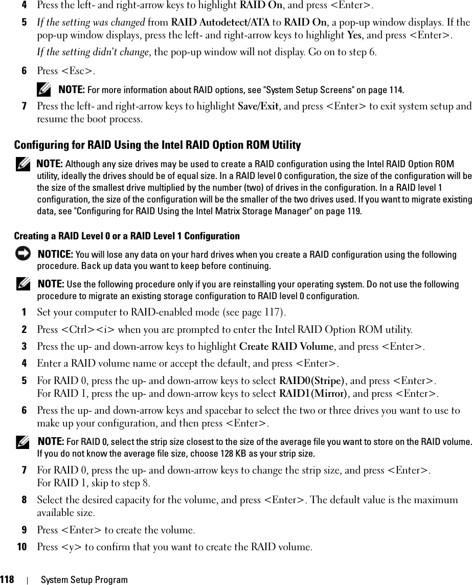 118 System Setup Program4Press the left- and right-arrow keys to highlight RAID On, and press &lt;Enter&gt;.5If the setting was changed from RAID Autodetect/ATA to RAID On, a pop-up window displays. If the pop-up window displays, press the left- and right-arrow keys to highlight Yes, and press &lt;Enter&gt;. If the setting didn’t change, the pop-up window will not display. Go on to step 6. 6Press &lt;Esc&gt;. NOTE: For more information about RAID options, see &quot;System Setup Screens&quot; on page 114.7Press the left- and right-arrow keys to highlight Save/Exit, and press &lt;Enter&gt; to exit system setup and resume the boot process.Configuring for RAID Using the Intel RAID Option ROM Utility NOTE: Although any size drives may be used to create a RAID configuration using the Intel RAID Option ROM utility, ideally the drives should be of equal size. In a RAID level 0 configuration, the size of the configuration will be the size of the smallest drive multiplied by the number (two) of drives in the configuration. In a RAID level 1 configuration, the size of the configuration will be the smaller of the two drives used. If you want to migrate existing data, see &quot;Configuring for RAID Using the Intel Matrix Storage Manager&quot; on page 119. Creating a RAID Level 0 or a RAID Level 1 Configuration NOTICE: You will lose any data on your hard drives when you create a RAID configuration using the following procedure. Back up data you want to keep before continuing. NOTE: Use the following procedure only if you are reinstalling your operating system. Do not use the following procedure to migrate an existing storage configuration to RAID level 0 configuration.1Set your computer to RAID-enabled mode (see page 117).2Press &lt;Ctrl&gt;&lt;i&gt; when you are prompted to enter the Intel RAID Option ROM utility.3Press the up- and down-arrow keys to highlight Create RAID Volume, and press &lt;Enter&gt;.4Enter a RAID volume name or accept the default, and press &lt;Enter&gt;.5For RAID 0, press the up- and down-arrow keys to select RAID0(Stripe), and press &lt;Enter&gt;.For RAID 1, press the up- and down-arrow keys to select RAID1(Mirror), and press &lt;Enter&gt;.6Press the up- and down-arrow keys and spacebar to select the two or three drives you want to use to make up your configuration, and then press &lt;Enter&gt;. NOTE: For RAID 0, select the strip size closest to the size of the average file you want to store on the RAID volume. If you do not know the average file size, choose 128 KB as your strip size.7For RAID 0, press the up- and down-arrow keys to change the strip size, and press &lt;Enter&gt;.For RAID 1, skip to step 8. 8Select the desired capacity for the volume, and press &lt;Enter&gt;. The default value is the maximum available size.9Press &lt;Enter&gt; to create the volume.10Press &lt;y&gt; to confirm that you want to create the RAID volume.