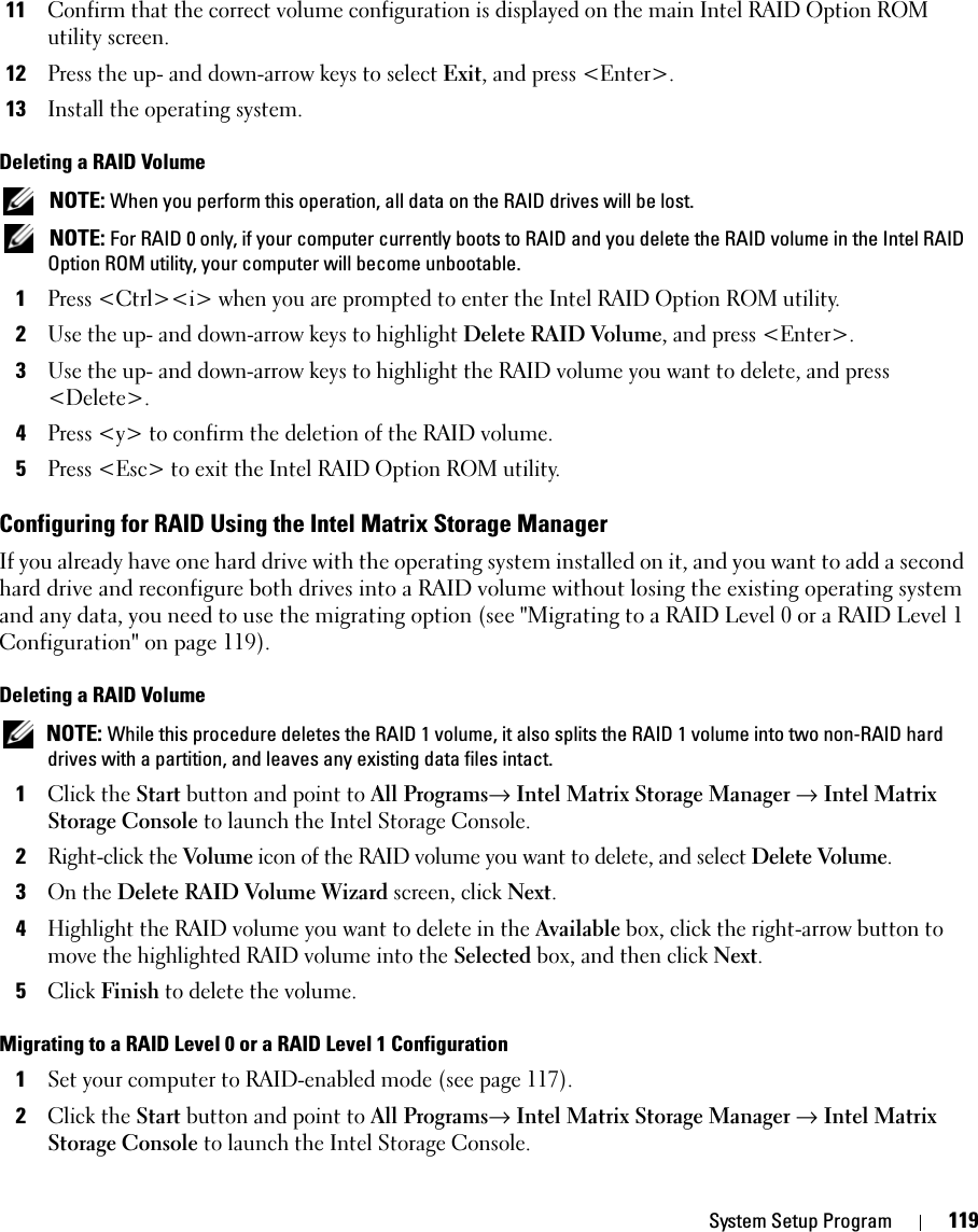 System Setup Program 11911Confirm that the correct volume configuration is displayed on the main Intel RAID Option ROM utility screen.12Press the up- and down-arrow keys to select Exit, and press &lt;Enter&gt;.13Install the operating system.Deleting a RAID Volume NOTE: When you perform this operation, all data on the RAID drives will be lost. NOTE: For RAID 0 only, if your computer currently boots to RAID and you delete the RAID volume in the Intel RAID Option ROM utility, your computer will become unbootable.1Press &lt;Ctrl&gt;&lt;i&gt; when you are prompted to enter the Intel RAID Option ROM utility.2Use the up- and down-arrow keys to highlight Delete RAID Volume, and press &lt;Enter&gt;.3Use the up- and down-arrow keys to highlight the RAID volume you want to delete, and press &lt;Delete&gt;.4Press &lt;y&gt; to confirm the deletion of the RAID volume.5Press &lt;Esc&gt; to exit the Intel RAID Option ROM utility.Configuring for RAID Using the Intel Matrix Storage ManagerIf you already have one hard drive with the operating system installed on it, and you want to add a second hard drive and reconfigure both drives into a RAID volume without losing the existing operating system and any data, you need to use the migrating option (see &quot;Migrating to a RAID Level 0 or a RAID Level 1 Configuration&quot; on page 119). Deleting a RAID Volume NOTE: While this procedure deletes the RAID 1 volume, it also splits the RAID 1 volume into two non-RAID hard drives with a partition, and leaves any existing data files intact. 1Click the Start button and point to All Programs→ Intel Matrix Storage Manager → Intel Matrix Storage Console to launch the Intel Storage Console.2Right-click the Volume icon of the RAID volume you want to delete, and select Delete Volume.3On the Delete RAID Volume Wizard screen, click Next.4Highlight the RAID volume you want to delete in the Available box, click the right-arrow button to move the highlighted RAID volume into the Selected box, and then click Next.5Click Finish to delete the volume.Migrating to a RAID Level 0 or a RAID Level 1 Configuration1Set your computer to RAID-enabled mode (see page 117).2Click the Start button and point to All Programs→ Intel Matrix Storage Manager → Intel Matrix Storage Console to launch the Intel Storage Console.