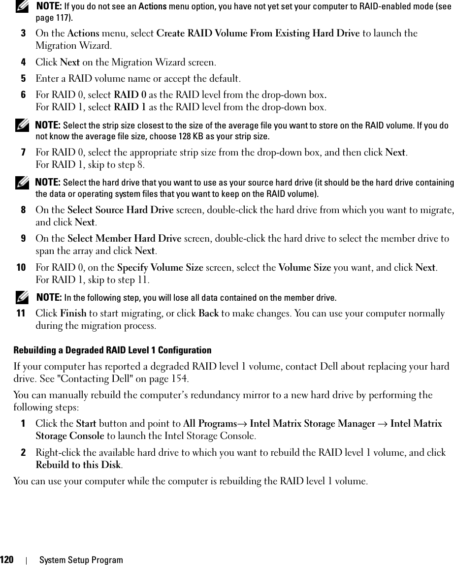 120 System Setup Program NOTE: If you do not see an Actions menu option, you have not yet set your computer to RAID-enabled mode (see page 117).3On the Actions menu, select Create RAID Volume From Existing Hard Drive to launch the Migration Wizard.4Click Next on the Migration Wizard screen.5Enter a RAID volume name or accept the default.6For RAID 0, select RAID 0 as the RAID level from the drop-down box.For RAID 1, select RAID 1 as the RAID level from the drop-down box. NOTE: Select the strip size closest to the size of the average file you want to store on the RAID volume. If you do not know the average file size, choose 128 KB as your strip size.7For RAID 0, select the appropriate strip size from the drop-down box, and then click Next.For RAID 1, skip to step 8.  NOTE: Select the hard drive that you want to use as your source hard drive (it should be the hard drive containing the data or operating system files that you want to keep on the RAID volume).8On the Select Source Hard Drive screen, double-click the hard drive from which you want to migrate, and click Next.9On the Select Member Hard Drive screen, double-click the hard drive to select the member drive to span the array and click Next.10For RAID 0, on the Specify Volume Size screen, select the Volume Size you want, and click Next.For RAID 1, skip to step 11.  NOTE: In the following step, you will lose all data contained on the member drive.11Click Finish to start migrating, or click Back to make changes. You can use your computer normally during the migration process.Rebuilding a Degraded RAID Level 1 ConfigurationIf your computer has reported a degraded RAID level 1 volume, contact Dell about replacing your hard drive. See &quot;Contacting Dell&quot; on page 154. You can manually rebuild the computer’s redundancy mirror to a new hard drive by performing the following steps:1Click the Start button and point to All Programs→ Intel Matrix Storage Manager → Intel Matrix Storage Console to launch the Intel Storage Console.2Right-click the available hard drive to which you want to rebuild the RAID level 1 volume, and click Rebuild to this Disk.You can use your computer while the computer is rebuilding the RAID level 1 volume.