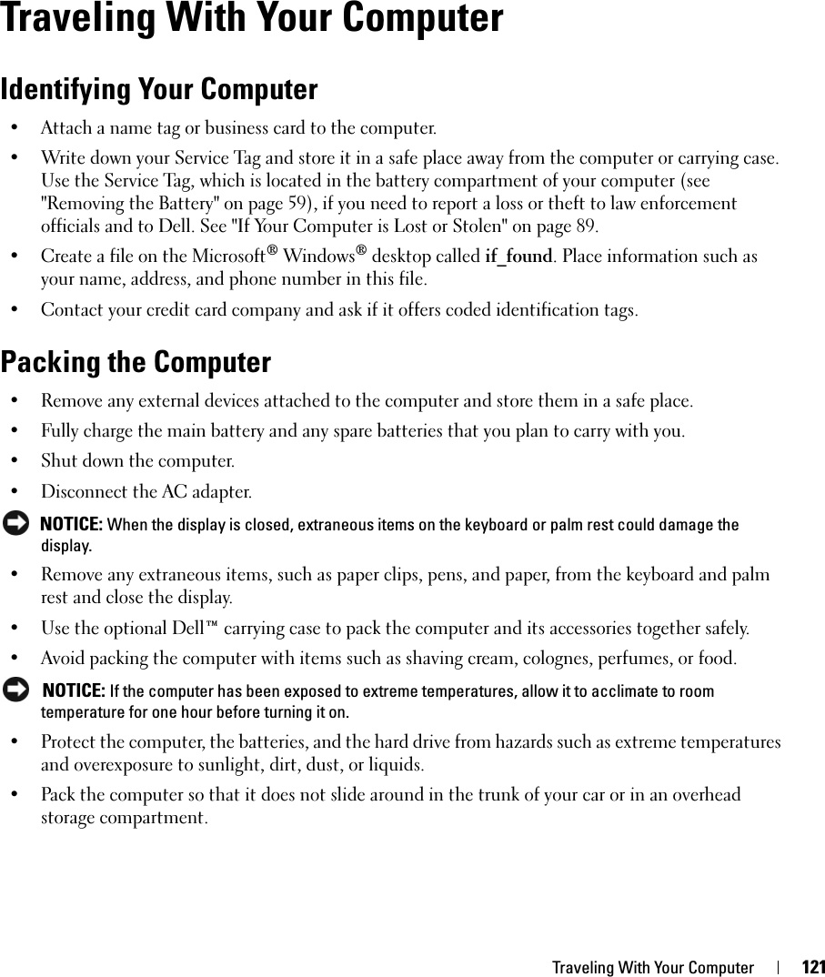 Traveling With Your Computer 121Traveling With Your ComputerIdentifying Your Computer• Attach a name tag or business card to the computer.• Write down your Service Tag and store it in a safe place away from the computer or carrying case. Use the Service Tag, which is located in the battery compartment of your computer (see &quot;Removing the Battery&quot; on page 59), if you need to report a loss or theft to law enforcement officials and to Dell. See &quot;If Your Computer is Lost or Stolen&quot; on page 89.• Create a file on the Microsoft® Windows® desktop called if_found. Place information such as your name, address, and phone number in this file.• Contact your credit card company and ask if it offers coded identification tags.Packing the Computer• Remove any external devices attached to the computer and store them in a safe place. • Fully charge the main battery and any spare batteries that you plan to carry with you.• Shut down the computer.• Disconnect the AC adapter. NOTICE: When the display is closed, extraneous items on the keyboard or palm rest could damage the display.• Remove any extraneous items, such as paper clips, pens, and paper, from the keyboard and palm rest and close the display.• Use the optional Dell™ carrying case to pack the computer and its accessories together safely.• Avoid packing the computer with items such as shaving cream, colognes, perfumes, or food. NOTICE: If the computer has been exposed to extreme temperatures, allow it to acclimate to room temperature for one hour before turning it on.• Protect the computer, the batteries, and the hard drive from hazards such as extreme temperatures and overexposure to sunlight, dirt, dust, or liquids.• Pack the computer so that it does not slide around in the trunk of your car or in an overhead storage compartment.