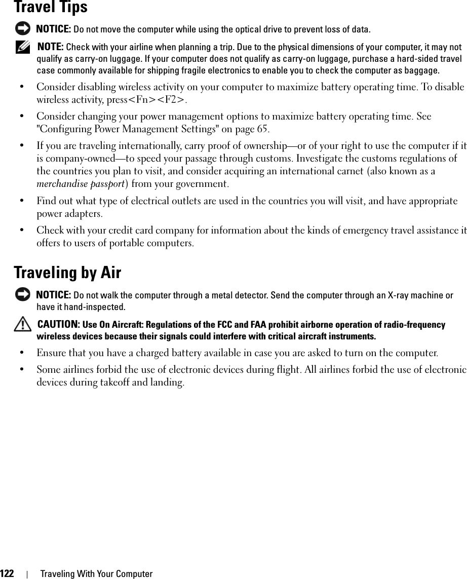 122 Traveling With Your ComputerTravel Tips NOTICE: Do not move the computer while using the optical drive to prevent loss of data. NOTE: Check with your airline when planning a trip. Due to the physical dimensions of your computer, it may not qualify as carry-on luggage. If your computer does not qualify as carry-on luggage, purchase a hard-sided travel case commonly available for shipping fragile electronics to enable you to check the computer as baggage. • Consider disabling wireless activity on your computer to maximize battery operating time. To disable wireless activity, press&lt;Fn&gt;&lt;F2&gt;.• Consider changing your power management options to maximize battery operating time. See &quot;Configuring Power Management Settings&quot; on page 65.• If you are traveling internationally, carry proof of ownership—or of your right to use the computer if it is company-owned—to speed your passage through customs. Investigate the customs regulations of the countries you plan to visit, and consider acquiring an international carnet (also known as a merchandise passport) from your government.• Find out what type of electrical outlets are used in the countries you will visit, and have appropriate power adapters.• Check with your credit card company for information about the kinds of emergency travel assistance it offers to users of portable computers.Traveling by Air NOTICE: Do not walk the computer through a metal detector. Send the computer through an X-ray machine or have it hand-inspected. CAUTION: Use On Aircraft: Regulations of the FCC and FAA prohibit airborne operation of radio-frequency wireless devices because their signals could interfere with critical aircraft instruments.• Ensure that you have a charged battery available in case you are asked to turn on the computer.• Some airlines forbid the use of electronic devices during flight. All airlines forbid the use of electronic devices during takeoff and landing.