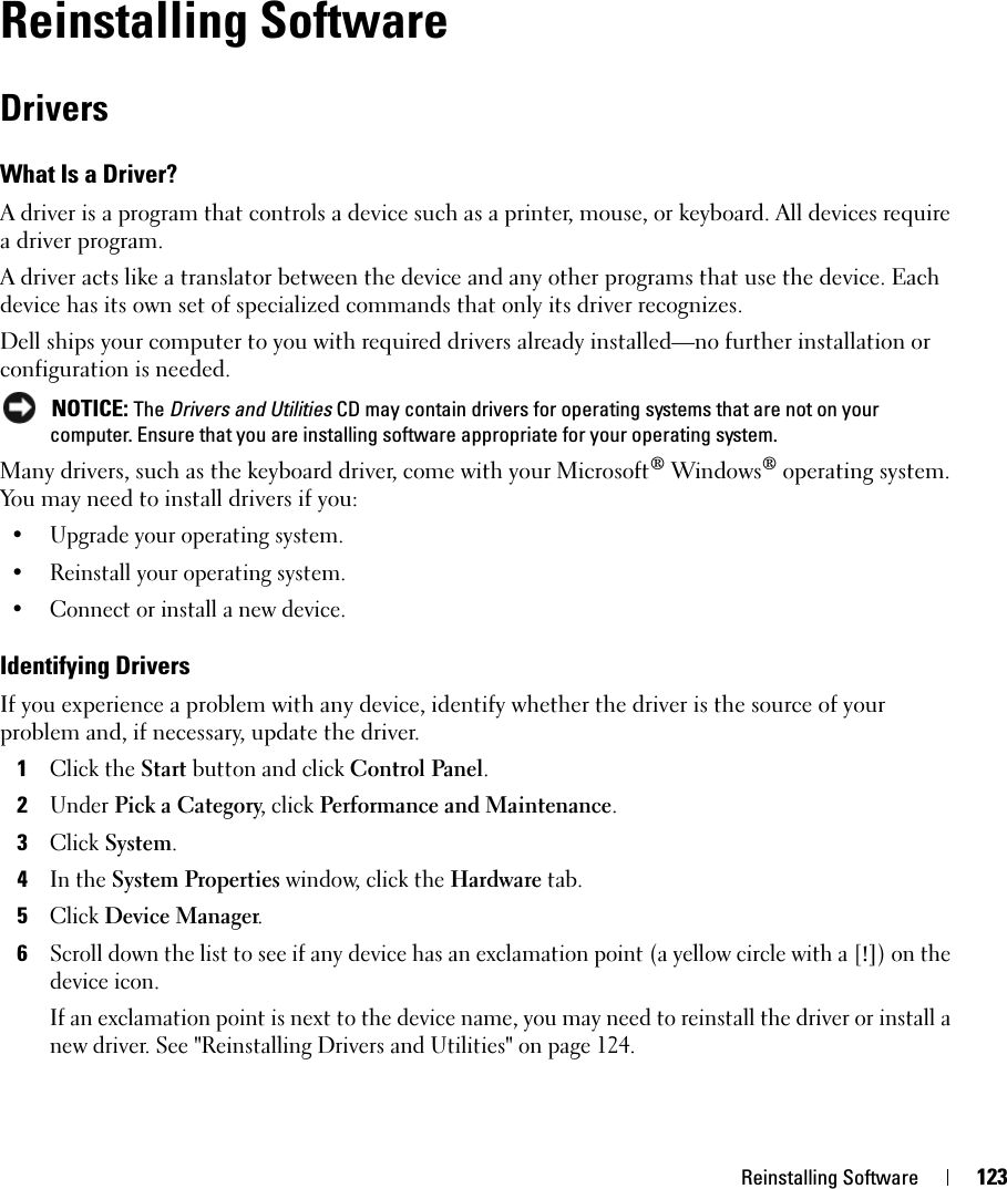 Reinstalling Software 123Reinstalling SoftwareDriversWhat Is a Driver?A driver is a program that controls a device such as a printer, mouse, or keyboard. All devices require a driver program.A driver acts like a translator between the device and any other programs that use the device. Each device has its own set of specialized commands that only its driver recognizes.Dell ships your computer to you with required drivers already installed—no further installation or configuration is needed. NOTICE: The Drivers and Utilities CD may contain drivers for operating systems that are not on your computer. Ensure that you are installing software appropriate for your operating system.Many drivers, such as the keyboard driver, come with your Microsoft® Windows® operating system. You may need to install drivers if you:• Upgrade your operating system.• Reinstall your operating system.• Connect or install a new device.Identifying DriversIf you experience a problem with any device, identify whether the driver is the source of your problem and, if necessary, update the driver.1Click the Start button and click Control Panel.2Under Pick a Category, click Performance and Maintenance.3Click System.4In the System Properties window, click the Hardware tab.5Click Device Manager.6Scroll down the list to see if any device has an exclamation point (a yellow circle with a [!]) on the device icon.If an exclamation point is next to the device name, you may need to reinstall the driver or install a new driver. See &quot;Reinstalling Drivers and Utilities&quot; on page 124.