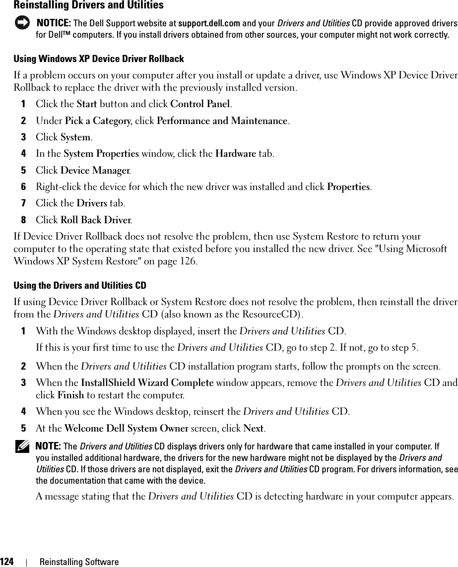 124 Reinstalling SoftwareReinstalling Drivers and Utilities NOTICE: The Dell Support website at support.dell.com and your Drivers and Utilities CD provide approved drivers for Dell™ computers. If you install drivers obtained from other sources, your computer might not work correctly.Using Windows XP Device Driver RollbackIf a problem occurs on your computer after you install or update a driver, use Windows XP Device Driver Rollback to replace the driver with the previously installed version.1Click the Start button and click Control Panel.2Under Pick a Category, click Performance and Maintenance.3Click System.4In the System Properties window, click the Hardware tab.5Click Device Manager.6Right-click the device for which the new driver was installed and click Properties.7Click the Drivers tab.8Click Roll Back Driver.If Device Driver Rollback does not resolve the problem, then use System Restore to return your computer to the operating state that existed before you installed the new driver. See &quot;Using Microsoft Windows XP System Restore&quot; on page 126.Using the Drivers and Utilities CDIf using Device Driver Rollback or System Restore does not resolve the problem, then reinstall the driver from the Drivers and Utilities CD (also known as the ResourceCD).1With the Windows desktop displayed, insert the Drivers and Utilities CD.If this is your first time to use the Drivers and Utilities CD, go to step 2. If not, go to step 5.2When the Drivers and Utilities CD installation program starts, follow the prompts on the screen.3When the InstallShield Wizard Complete window appears, remove the Drivers and Utilities CD and click Finish to restart the computer.4When you see the Windows desktop, reinsert the Drivers and Utilities CD.5At the Welcome Dell System Owner screen, click Next. NOTE: The Drivers and Utilities CD displays drivers only for hardware that came installed in your computer. If you installed additional hardware, the drivers for the new hardware might not be displayed by the Drivers and Utilities CD. If those drivers are not displayed, exit the Drivers and Utilities CD program. For drivers information, see the documentation that came with the device.A message stating that the Drivers and Utilities CD is detecting hardware in your computer appears.