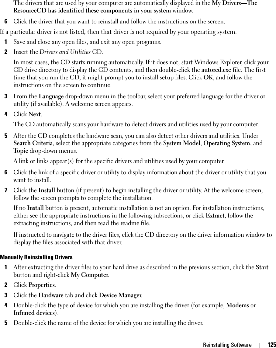 Reinstalling Software 125The drivers that are used by your computer are automatically displayed in the My Drivers—The ResourceCD has identified these components in your system window. 6Click the driver that you want to reinstall and follow the instructions on the screen. If a particular driver is not listed, then that driver is not required by your operating system.1Save and close any open files, and exit any open programs. 2Insert the Drivers and Utilities CD.In most cases, the CD starts running automatically. If it does not, start Windows Explorer, click your CD drive directory to display the CD contents, and then double-click the autorcd.exe file. The first time that you run the CD, it might prompt you to install setup files. Click OK, and follow the instructions on the screen to continue.3From the Language drop-down menu in the toolbar, select your preferred language for the driver or utility (if available). A welcome screen appears.4Click Next. The CD automatically scans your hardware to detect drivers and utilities used by your computer.5After the CD completes the hardware scan, you can also detect other drivers and utilities. Under Search Criteria, select the appropriate categories from the System Model, Operating System, and Topic drop-down menus.A link or links appear(s) for the specific drivers and utilities used by your computer.6Click the link of a specific driver or utility to display information about the driver or utility that you want to install.7Click the Install button (if present) to begin installing the driver or utility. At the welcome screen, follow the screen prompts to complete the installation.If no Install button is present, automatic installation is not an option. For installation instructions, either see the appropriate instructions in the following subsections, or click Extract, follow the extracting instructions, and then read the readme file.If instructed to navigate to the driver files, click the CD directory on the driver information window to display the files associated with that driver.Manually Reinstalling Drivers 1After extracting the driver files to your hard drive as described in the previous section, click the Start button and right-click My Computer.2Click Properties.3Click the Hardware tab and click Device Manager.4Double-click the type of device for which you are installing the driver (for example, Modems or Infrared devices).5Double-click the name of the device for which you are installing the driver.