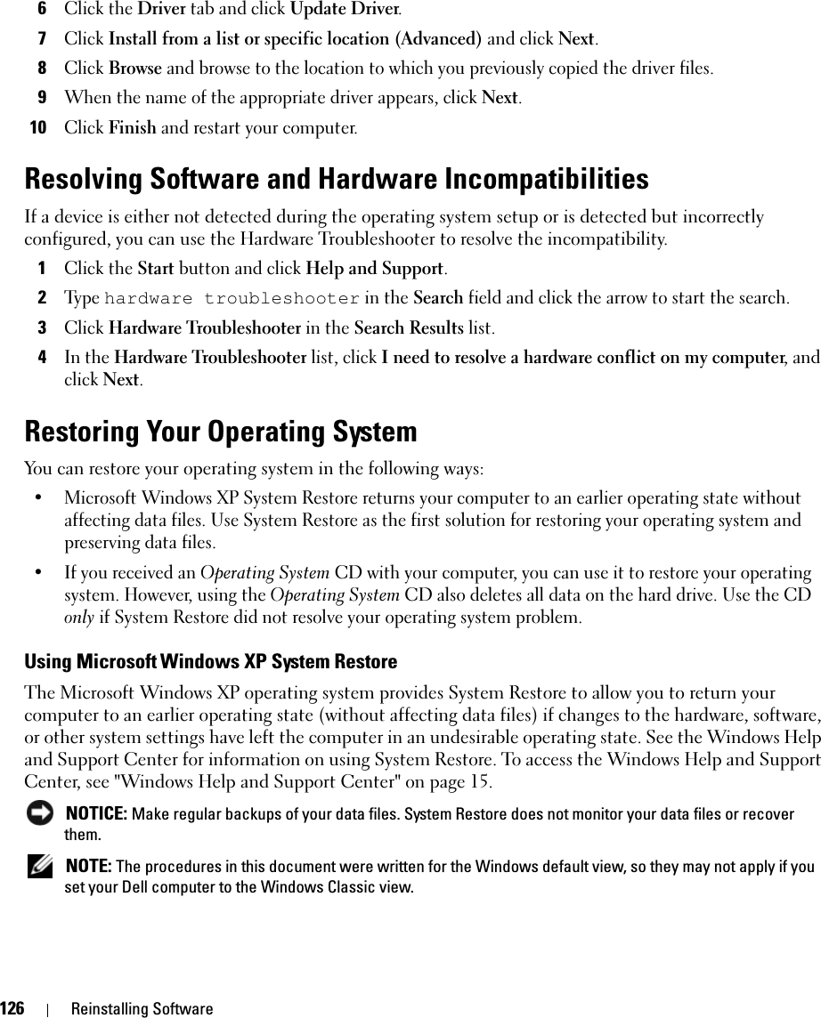 126 Reinstalling Software6Click the Driver tab and click Update Driver.7Click Install from a list or specific location (Advanced) and click Next.8Click Browse and browse to the location to which you previously copied the driver files.9When the name of the appropriate driver appears, click Next.10Click Finish and restart your computer.Resolving Software and Hardware IncompatibilitiesIf a device is either not detected during the operating system setup or is detected but incorrectly configured, you can use the Hardware Troubleshooter to resolve the incompatibility.1Click the Start button and click Help and Support.2Ty p e  hardware troubleshooter in the Search field and click the arrow to start the search.3Click Hardware Troubleshooter in the Search Results list.4In the Hardware Troubleshooter list, click I need to resolve a hardware conflict on my computer, and click Next.Restoring Your Operating SystemYou can restore your operating system in the following ways:• Microsoft Windows XP System Restore returns your computer to an earlier operating state without affecting data files. Use System Restore as the first solution for restoring your operating system and preserving data files.• If you received an Operating System CD with your computer, you can use it to restore your operating system. However, using the Operating System CD also deletes all data on the hard drive. Use the CD only if System Restore did not resolve your operating system problem.Using Microsoft Windows XP System RestoreThe Microsoft Windows XP operating system provides System Restore to allow you to return your computer to an earlier operating state (without affecting data files) if changes to the hardware, software, or other system settings have left the computer in an undesirable operating state. See the Windows Help and Support Center for information on using System Restore. To access the Windows Help and Support Center, see &quot;Windows Help and Support Center&quot; on page 15. NOTICE: Make regular backups of your data files. System Restore does not monitor your data files or recover them. NOTE: The procedures in this document were written for the Windows default view, so they may not apply if you set your Dell computer to the Windows Classic view.