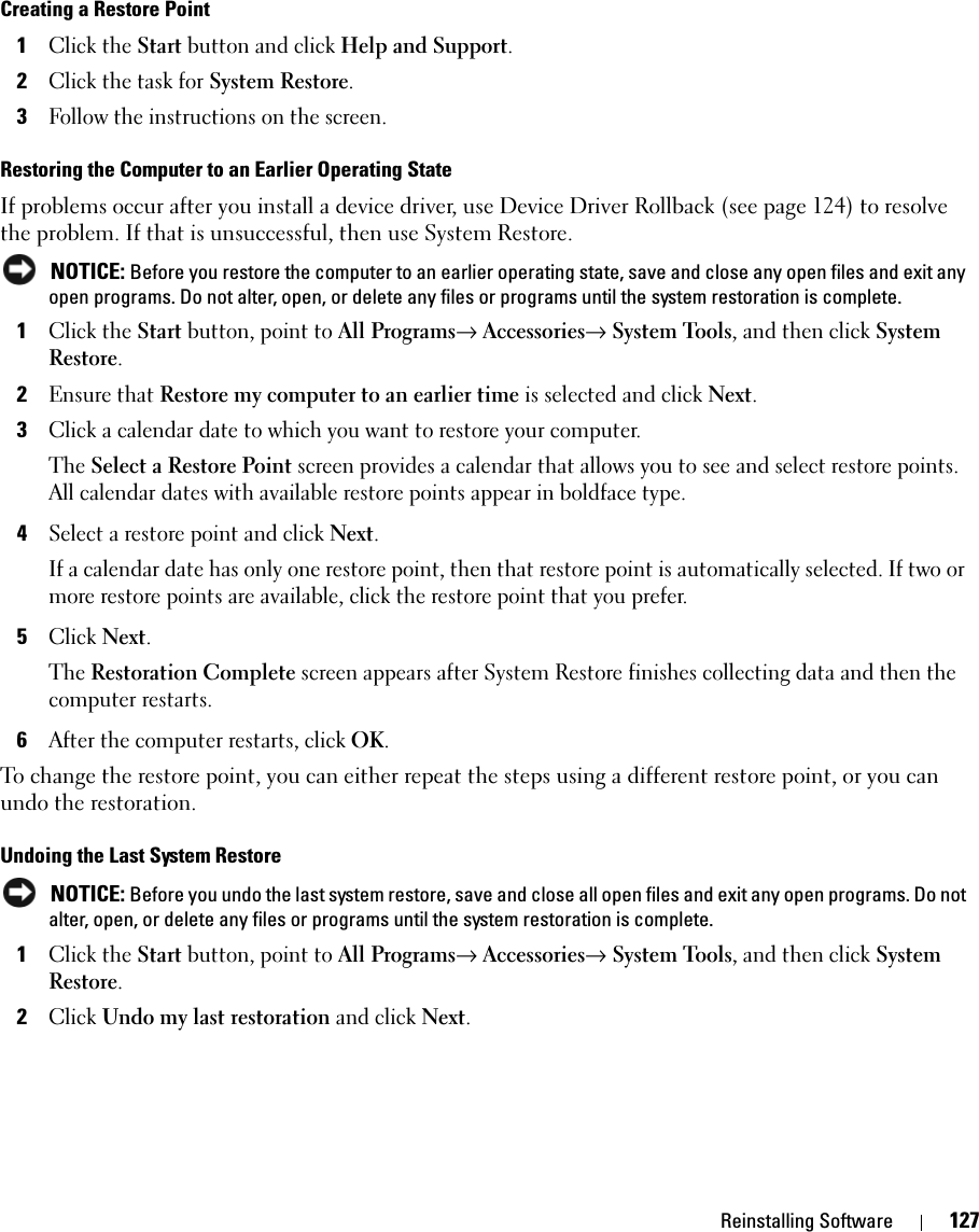 Reinstalling Software 127Creating a Restore Point1Click the Start button and click Help and Support.2Click the task for System Restore.3Follow the instructions on the screen.Restoring the Computer to an Earlier Operating StateIf problems occur after you install a device driver, use Device Driver Rollback (see page 124) to resolve the problem. If that is unsuccessful, then use System Restore. NOTICE: Before you restore the computer to an earlier operating state, save and close any open files and exit any open programs. Do not alter, open, or delete any files or programs until the system restoration is complete.1Click the Start button, point to All Programs→ Accessories→ System Tools, and then click System Restore.2Ensure that Restore my computer to an earlier time is selected and click Next.3Click a calendar date to which you want to restore your computer.The Select a Restore Point screen provides a calendar that allows you to see and select restore points. All calendar dates with available restore points appear in boldface type. 4Select a restore point and click Next. If a calendar date has only one restore point, then that restore point is automatically selected. If two or more restore points are available, click the restore point that you prefer.5Click Next.The Restoration Complete screen appears after System Restore finishes collecting data and then the computer restarts.6After the computer restarts, click OK. To change the restore point, you can either repeat the steps using a different restore point, or you can undo the restoration.Undoing the Last System Restore NOTICE: Before you undo the last system restore, save and close all open files and exit any open programs. Do not alter, open, or delete any files or programs until the system restoration is complete.1Click the Start button, point to All Programs→ Accessories→ System Tools, and then click System Restore.2Click Undo my last restoration and click Next.